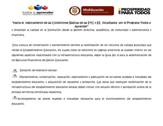 “Hacia el mejoramiento de las Condiciones Básicas de las ETC y EE focalizados por el Programa Todos a
Aprender”
y dinamizan la calidad en la Institución desde la gestión directiva, académica, de comunidad y administrativa y
financiera.
Esta cultura de conservación y mantenimiento permite la optimización de los recursos de calidad gratuidad que
recibe el Establecimiento Educativo, los cuales como se mencionó en páginas anteriores se pueden invertir en los
siguientes aspectos relacionados con la infraestructura educativa, según la Guía No. 8 para la Administración de
los Recursos Financieros del Sector Educativo:
Dotación de mobiliario escolar.
Mantenimiento, conservación, reparación, mejoramiento y adecuación de los bienes muebles e inmuebles del
establecimiento educativo, y adquisición de repuestos y accesorios. Las obras que impliquen modificación de la
infraestructura del establecimiento educativo estatal deben contar con estudio técnico y aprobación previa de la
entidad territorial certificada respectiva.
Arrendamiento de bienes muebles e inmuebles necesarios para el funcionamiento del establecimiento
educativo.
 