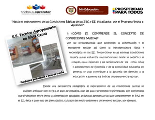 “Hacia el mejoramiento de las Condiciones Básicas de las ETC y EE focalizados por el Programa Todos a
Aprender”
1. ¿CÓMO SE COMPRENDE EL CONCEPTO DE
CONDICIONES BASICAS?
Son las circunstancias que favorecen la alimentación y el
transporte escolar así como la infraestructura física y
tecnológica en los EE. Proporcionar estas mínimas condiciones
implica aunar esfuerzos multisectoriales desde lo público y lo
privado, para responder a las necesidades de los niños, niñas
y adolescentes de Colombia y de la comunidad educativa en
general; lo cual contribuye a la garantía del derecho a la
educación y aumenta los índices de permanencia escolar.
Desde una perspectiva pedagógica el mejoramiento de las condiciones básicas se
pueden articular con el PEI, el plan de estudios, plan de aula y proyectos transversales; con contenidos
que promuevan entre otros la alimentación saludable, prácticas agropecuarias que complementen el PAE en
el EE, ética y buen uso del bien público, cuidado del medio ambiente y del entorno escolar, por ejemplo.
 