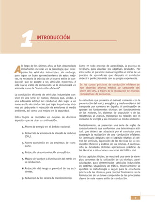 1             INTRODUCCIÓN




      lo largo de los últimos años se han desarrollado     Como en todo proceso de aprendizaje, la práctica es

A     importantes mejoras en la tecnología que incor-
      poran los vehículos industriales, sin embargo,
para lograr un buen aprovechamiento de estas mejo-
                                                           necesaria para alcanzar los objetivos deseados. Por
                                                           esta razón, el presente manual significa el inicio de un
                                                           proceso de aprendizaje que después el conductor
ras, es necesaria la práctica de un nuevo estilo de con-   deberá ir perfeccionando con su propia experiencia.
ducción que se adapte a los vehículos modernos. A
este nuevo estilo de conducción se le denominará en        En los cursos prácticos de conducción eficiente se
adelante como la “conducción eficiente”.                   han obtenido ahorros medios de carburante del
                                                           orden del 10%, a través de la realización de pruebas
La conducción eficiente de vehículos industriales con-     comparativas de consumos.
siste en una serie de nuevas técnicas que, unidas a
una adecuada actitud del conductor, dan lugar a un         La estructura que presenta el manual, comienza con la
nuevo estilo de conducción que logra importantes aho-      presentación del marco energético y medioambiental del
rros de carburante y reducción de emisiones al medio       transporte por carretera en España. A continuación se
ambiente, así como una mejora en la seguridad.             aportan los fundamentos técnicos del funcionamiento
                                                           de los motores, los sistemas de propulsión y de las
Estos logros se concretan en mejoras de distintos          resistencias al avance, mostrando su relación con el
                                                           consumo de energía y las emisiones al medio ambiente.
aspectos que se citan a continuación:
                                                           Posteriormente, se presentan una serie de reglas de
      1. Ahorro de energía en el ámbito nacional.
                                                           comportamiento que conforman una determinada acti-
                                                           tud, que deberá ser adoptada por el conductor para
      2. Reducción de emisiones de dióxido de carbono
                                                           conseguir la realización de una conducción eficiente.
         (CO2).
                                                           Se continuará después con el capítulo relativo al con-
                                                           trol del vehículo, exposición de las técnicas de la con-
      3. Ahorro económico en las empresas de trans-        ducción eficiente y análisis de las mismas. A continua-
         porte.                                            ción se detallarán distintas aplicaciones prácticas de
                                                           las técnicas a situaciones concretas del tráfico vial.
      4. Reducción de contaminación atmosférica.
                                                           En los capítulos finales, se mostrará una serie de ejem-
      5. Mejora del confort y disminución del estrés en    plos concretos de la utilización de las técnicas, parti-
         la conducción.                                    cularizados para determinados vehículos industriales
                                                           en distintas situaciones de tráfico. Posteriormente se
      6. Reducción del riesgo y gravedad de los acci-      aportará la metodología a seguir para la enseñanza
         dentes.                                           práctica de las técnicas, para concluir finalmente con la
                                                           formulación de un breve compendio de las principales
      7. Reducción de los costes de mantenimiento.         claves de este nuevo estilo de conducción.




                                                                                                              9
 