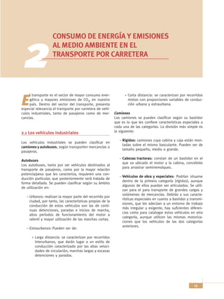 CONSUMO DE ENERGÍA Y EMISIONES


  2                AL MEDIO AMBIENTE EN EL
                   TRANSPORTE POR CARRETERA




     l transporte es el sector de mayor consumo ener-               Corta distancia: se caracterizan por recorridos

E    gético y mayores emisiones de CO2 en nuestro
     país. Dentro del sector del transporte, presenta
especial relevancia el transporte por carretera de vehí-
                                                                    mixtos con proporciones variables de conduc-
                                                                    ción urbana y extraurbana.

culos industriales, tanto de pasajeros como de mer-         Camiones
cancías.                                                    Los camiones se pueden clasificar según su bastidor
                                                            que es lo que les confiere características especiales a
                                                            cada una de las categorías. La división más simple es
2.1 Los vehículos industriales                              la siguiente:

                                                               – Rígidos: camiones cuya cabina y caja están mon-
Los vehículos industriales se pueden clasificar en
                                                                 tadas sobre el mismo basculante. Pueden ser de
camiones y autobuses, según transporten mercancías o
                                                                 tamaño pequeño, medio o grande.
pasajeros.
                                                               – Cabezas tractoras: constan de un bastidor en el
Autobuses
                                                                 que va ubicado el motor y la cabina, concebido
Los autobuses, tanto por ser vehículos destinados al
                                                                 para arrastrar semirremolques.
transporte de pasajeros, como por la mayor relación
potencia/peso que les caracteriza, requieren una con-
                                                               – Vehículos de obra y especiales: Podrían situarse
ducción particular, que posteriormente será tratada de
                                                                 dentro de la primera categoría (rígidos), aunque
forma detallada. Se pueden clasificar según su ámbito
                                                                 algunos de ellos puedan ser articulados. Se utili-
de utilización en:
                                                                 zan para el para transporte de grandes cargas y
                                                                 volúmenes de mercancías. Debido a sus caracte-
   – Urbanos: realizan la mayor parte del recorrido por
                                                                 rísticas especiales en cuanto a bastidor y transmi-
     ciudad, por tanto, las características propias de la
                                                                 siones, que les adecúan a un entorno de trabajo
     conducción de estos vehículos son las de conti-
                                                                 más irregular y exigente, hay suficientes diferen-
     nuas detenciones, paradas e inicios de marcha,
                                                                 cias como para catalogar estos vehículos en otra
     altos períodos de funcionamiento del motor a
                                                                 categoría, aunque utilicen las mismas motoriza-
     ralentí y mayor utilización de las marchas cortas.
                                                                 ciones que los vehículos de las dos categorías
                                                                 anteriores.
   – Extraurbanos: Pueden ser de:

        Larga distancia: se caracterizan por recorridos
        interurbanos, que darán lugar a un estilo de
        conducción caracterizado por las altas veloci-
        dades de circulación, marchas largas y escasas
        detenciones y paradas.




                                                                                                              13
 