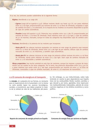 Manual de Conducción Eficiente para conductores de vehículos industriales




 A su vez, los camiones pueden subdividirse de la siguiente forma:

     Rígidos. Atendiendo a su carga útil:

         - Ligeros (carga útil no superior a 3,5t): Utilizan motores desde 100 hasta 250 CV, con pares máximos
           entre 20 y 100 kgm, proporcionados por motores de entre 2 y 10 litros de cilindrada, acoplados a cajas
           de cambios de entre 5 y 16 relaciones. En la mayoría de los modelos se encuentra disponible la opción
           de cajas de cambio automáticas.

         - Pesados (carga útil superior a 3,5t): Potencias muy variables entre 250 y 580 CV, proporcionadas por
           motores de entre 7 y 16 litros de cilindrada. Pares máximos entre 100 y 270 kgm, y cajas de cambios
           de 9 a 16 marchas, manuales, aunque en todas las categorías hay disponibles cajas de cambios auto-
           máticas.

     Tractoras. Atendiendo a la potencia de los motores que incorporan:

         - Hasta 380 CV: las cabezas tractoras equipadas con motores en este rango de potencia usan motores
           entre 8 y 12 litros de cilindrada, dando entre 120 y 180 kgm de par máximo. Utilizan cajas de cambios
           manuales de entre 12 y 16 relaciones, y también cajas automáticas.

         - Desde 380 CV: las cabezas tractoras en este rango de potencia utilizan motores de entre 9 y 16 litros
           de cilindrada, dando pares máximos de entre 170 y 290 kgm. Usan cajas de cambios manuales de
           entre 12 y 16 velocidades y también automáticas.

     Obras y especiales: hay mucha variedad en este tipo de camiones, aunque los motores y grupos de trans-
     misión son los usados en las otras categorías. Por lo tanto, hay potencias disponibles entre 170 y 570 CV,
     y pares máximos que varían entre 56 y 280 kgm, proporcionados por motores de entre 4 y 16 litros de
     cilindrada, conectados a cajas de cambios manuales, de entre 6 y 16 relaciones de transmisión.



2.2 El consumo de energía en el transporte                            ta. Sin embargo, su uso indiscriminado, sobre todo
                                                                      teniendo en cuenta la gran dependencia que España
La energía, en cualquiera de sus formas, es necesaria                 tiene de los combustibles fósiles (carbón, petróleo y
para la supervivencia de la humanidad y sin la misma                  gas natural) y, por tanto, agotables, tiene repercusio-
no sería posible lograr los avances tecnológicos,                     nes medioambientales indeseables, además de conse-
sociales, y económicos, que deben propiciar la mejo-                  cuencias negativas en los ámbitos económico y socio-
ra de la calidad de vida de los habitantes del plane-                 político.


          Nuclear 12%                                                                    Servicios 9%
                                            Carbón 15%                                                   Agricultura 6%
                                                                        Residencial 15%

   Renovables 7%




Gas Natural 16%
                                                                                                                 Industria 31%
                                                                       Transporte 39%
                                                  Petróleo 50%



 Reparto de consumos de energía primaria en España                      Consumos de energía final por sectores en España



    14
 
