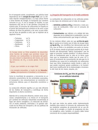 Consumo de energía y emisiones al medio ambiente en el transporte por carretera




En el transporte existe, actualmente, una práctica total      2.3 Impacto del transporte en el medio ambiente
dependencia de la energía de origen fósil, por su ele-
vada relación energía/volumen y su bajo precio frente         La combustión de carburantes en los vehículos produ-
a otras fuentes de energía. El transporte por carretera       ce dos tipos de emisiones por el tubo de escape:
consume el 42,1 % de la energía en España, lo que
representa más del 60 % del petróleo consumido en                   Anhídrido carbónico (CO2), inherente a todo pro-
nuestro país. El consumo de carburantes en España en                ceso de combustión. Crece con el consumo de
el sector del transporte por carretera es de unos 11.000            carburante.
millones de litros de gasolina y de unos 24.000 millo-
nes de litros de gasóleo al año, que se reparten de la
                                                                    Contaminantes que afectan a la calidad del aire,
siguiente forma:
                                                                    dependen de la calidad de la combustión y los sis-
                                                                    temas anticontaminación que tenga el vehículo.
        Turismos:       50   %
        Furgonetas:     32   %
                                                              En los motores diésel, cada vez que un litro de gasó-
        Camiones:        6   %
                                                              leo se quema en el motor, por el tubo de escape salen
        Autobuses:       3   %
                                                              2,6 kg de CO2. Los científicos han demostrado que del
        Otros:           9   %
                                                              CO2 que se emite a la atmósfera una parte se acumu-
                                                              la en la misma, siendo el principal causante de la modi-
En Europa existe un firme propósito de desarrollar            ficación del denominado “efecto invernadero” que da
otras fuentes de energía que permitan mover los               lugar al conocido “cambio climático”. El efecto inverna-
vehículos con combustibles no derivados del petró-            dero es fundamental para la vida en la tierra, pues
leo para reducir la dependencia del mismo, así como           hace que su temperatura media sea de unos 15º C,
las emisiones de CO2 a escala global. Entre éstas             pero el incremento de concentración de este gas en la
figuran:                                                      atmósfera por causa de la combustión de carburantes
                                                              hace que dicha temperatura media tienda a subir, lo
                                                              que puede ocasionar graves problemas a la humani-
– El gas, que también es de origen fósil
                                                              dad como modificación de la meteorología o incremen-
                                                              to del nivel de los mares, sequías, etc.
– Las energías renovables, a través de los biocarbu-
  rantes, principalmente el biodiésel y el bioetanol.
                                                                      Emisiones de CO2 por litro de gasóleo
Como la movilidad de pasajeros y mercancías es un                           en un vehículo industrial
elemento característico de las sociedades avanzadas,
el transporte y las comunicaciones se convierten en
estructuras básicas para el desarrollo económico y
social.

La conducción eficiente significa un uso más eficiente
de los medios de transporte y contribuye de forma
importante al ahorro económico.

Además de la conducción eficiente, existen otras actua-
ciones complementarias a la misma en el transporte
por carretera de vehículos industriales encaminadas al
logro del ahorro energético y la reducción de emisio-
nes al medio ambiente, orientadas a la gestión ade-           De aquí que todos los países están implementando
cuada de las flotas de transporte y de sus políticas de       medidas para reducir el consumo de carburantes fósi-
renovación de vehículos.                                      les mediante campañas de promoción de un uso efi-
                                                              ciente de la energía y a través de programas de aho-
                                                              rro energético; pero, también, el usuario debe tomar
                                                              conciencia de su propia responsabilidad.




                                                                                                                       15
 