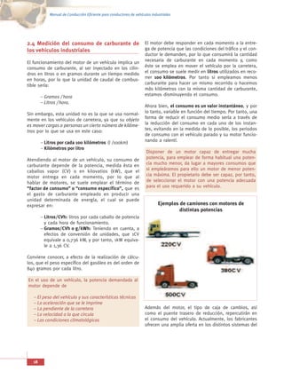 Manual de Conducción Eficiente para conductores de vehículos industriales




2.4 Medición del consumo de carburante de El motor debe responder en cada momento a la entre-
los vehículos industriales                ga de potencia que las condiciones del tráfico y el con-
                                                                     ductor le demanden, por lo que consumirá la cantidad
El funcionamiento del motor de un vehículo implica un                necesaria de carburante en cada momento y, como
consumo de carburante, al ser inyectado en los cilin-                éste se emplea en mover el vehículo por la carretera,
dros en litros o en gramos durante un tiempo medido                  el consumo se suele medir en litros utilizados en reco-
en horas, por lo que la unidad de caudal de combus-                  rrer 100 kilómetros. Por tanto si empleamos menos
tible sería:                                                         carburante para hacer un mismo recorrido o hacemos
                                                                     más kilómetros con la misma cantidad de carburante,
        – Gramos / hora                                              estamos disminuyendo el consumo.
        – Litros / hora.
                                                                     Ahora bien, el consumo es un valor instantáneo, y por
Sin embargo, esta unidad no es la que se usa normal-                 lo tanto, variable en función del tiempo. Por tanto, una
mente en los vehículos de carretera, ya que su objeto                forma de reducir el consumo medio sería a través de
es mover cargas o personas un cierto número de kilóme-               la reducción del consumo en cada uno de los instan-
tros por lo que se usa en este caso:                                 tes, evitando en la medida de lo posible, los periodos
                                                                     de consumo con el vehículo parado y su motor funcio-
        – Litros por cada 100 kilómetros (l /100km)                  nando a ralentí.
        – Kilómetros por litro
                                                                      Disponer de un motor capaz de entregar mucha
Atendiendo al motor de un vehículo, su consumo de                     potencia, para emplear de forma habitual una poten-
carburante depende de la potencia, medida ésta en                     cia mucho menor, da lugar a mayores consumos que
caballos vapor (CV) o en kilovatios (kW), que el                      si empleáramos para ello un motor de menor poten-
motor entrega en cada momento, por lo que al                          cia máxima. El propietario debe ser capaz, por tanto,
hablar de motores, se suele emplear el término de                     de seleccionar el motor con una potencia adecuada
“factor de consumo” o “consumo específico”, que es                    para el uso requerido a su vehículo.
el gasto de carburante empleado en producir una
unidad determinada de energía, el cual se puede
expresar en:                                                                 Ejemplos de camiones con motores de
                                                                                      distintas potencias
        – Litros/CVh: litros por cada caballo de potencia
          y cada hora de funcionamiento.
        – Gramos/CVh o g/kWh: Teniendo en cuenta, a
          efectos de conversión de unidades, que 1CV
          equivale a 0,736 kW, y por tanto, 1kW equiva-
          le a 1,36 CV.

Conviene conocer, a efecto de la realización de cálcu-
los, que el peso específico del gasóleo es del orden de
840 gramos por cada litro.

En el uso de un vehículo, la potencia demandada al
motor depende de

   – El peso del vehículo y sus características técnicas
   – La aceleración que se le imprime
   – La pendiente de la carretera                                    Además del motor, el tipo de caja de cambios, así
   – La velocidad a la que circula                                   como el puente trasero de reducción, repercutirán en
   – Las condiciones climatológicas                                  el consumo del vehículo. Actualmente, los fabricantes
                                                                     ofrecen una amplia oferta en los distintos sistemas del




   18
 