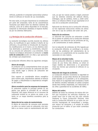 Consumo de energía y emisiones al medio ambiente en el transporte por carretera




vehículo, pudiendo el comprador personalizar práctica-            culo, ya que las nuevas pautas a seguir, provocan
mente el vehículo en función de sus necesidades.                  que los distintos sistemas del vehículo (frenos,
                                                                  embrague, caja de cambios, motor…), estén some-
Por esta razón, es de gran importancia la consideración           tidos a un esfuerzo inferior al que soportarían en el
por parte del comprador, tanto de las características             caso de la conducción convencional.
necesarias que deben tener los distintos sistemas del
vehículo, como de la oferta disponible en el mercado,             Aplicando las técnicas de la conducción eficiente,
cotejando la información detallada al respecto facilita-          se han registrado reducciones medias de utiliza-
da por los distintos fabricantes.                                 ción de la caja de cambios del orden del 30%.

                                                                  Reducción de emisiones.
2.5 Ventajas de la conducción eficiente                           La reducción del consumo de carburante a través
                                                                  de la puesta en práctica de la conducción eficiente
La evolución tecnológica ocurrida durante los últimos             va ligada a una reducción de las emisiones de CO2
años, ha modificado en gran medida el diseño de los               y de contaminantes al medio ambiente.
vehículos y ha permitido la introducción de importan-
tes modificaciones en el motor y en los distintos siste-          Con la reducción de emisiones de CO2 lograda por
mas destinados a aumentar su rendimiento, reducien-               la conducción eficiente, se contribuye a la resolu-
do su consumo de carburante y sus emisiones. Estas                ción de los problemas del calentamiento de la
mejoras tecnológicas demandan al conductor un nuevo               atmósfera y al cumplimiento de los acuerdos inter-
estilo de conducción acorde con ellas y que aproveche             nacionales en esta materia.
las ventajas que proporcionan.
                                                                  Mejora de la velocidad media.
La conducción eficiente ofrece las siguientes ventajas:           Con la conducción eficiente se realizan las acelera-
                                                                  ciones de una forma más efectiva, se evitan en
   Ahorro de energía.                                             mayor medida las detenciones y se aprovechan
   El conductor con su comportamiento tiene una gran              mejor las inercias que presenta el vehículo en su
   influencia sobre el consumo de carburante del vehí-            circulación.
   culo, dando lugar a ahorros de carburante del
   orden del 10%.                                                 Reducción del riesgo de accidentes.
                                                                  La Conducción Eficiente incrementa la seguridad en
   Esto supone un considerable ahorro energético                  la conducción, ya que estas técnicas de conducción
   para nuestro país, mejorándose además la balanza               están basadas en la previsión y en la anticipación.
   de pagos y reduciéndose la dependencia energéti-               Esta mejora en la seguridad está constatada a través
   ca del exterior.                                               de distintos estudios realizados en países europeos
                                                                  donde lleva tiempo implantada, con reducciones en
   Ahorro económico para las empresas de transporte.              las cifras y gravedad de los accidentes de tráfico.
   El carburante supone la principal partida en los
   gastos que genera la actividad de un vehículo                  Mejora del confort.
   industrial. Una mayor eficiencia en el consumo de              Además de todos los sistemas de mejora del con-
   carburante incidirá en un ahorro de costes y por               fort que incorporan los vehículos modernos, se
   tanto, en un mayor beneficio económico para la                 puede hacer que el viaje sea aún más cómodo
   empresa.                                                       mediante la nueva Conducción Eficiente. Ante
                                                                  todo la Conducción Eficiente es un estilo de con-
   Reducción de los costes de mantenimiento.                      ducción impregnado de tranquilidad y sosiego,
   El efecto de reducción de consumo está asociado                que reduce las tensiones y el estado de estrés
   no sólo a un menor coste en carburante, sino tam-              producido por el tráfico al que están sometidos
   bién a un menor coste en mantenimiento del vehí-               los conductores.




                                                                                                                       19
 