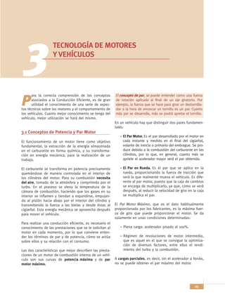 3                TECNOLOGÍA DE MOTORES
                   Y VEHÍCULOS




      ara la correcta comprensión de los conceptos        El concepto de par, se puede entender como una fuerza

P     asociados a la Conducción Eficiente, es de gran
      utilidad el conocimiento de una serie de aspec-
tos técnicos sobre los motores y el comportamiento de
                                                          de rotación aplicada al final de un eje giratorio. Por
                                                          ejemplo, la fuerza que se hace para girar un destornilla-
                                                          dor a la hora de enroscar un tornillo es un par. Cuanto
los vehículos. Cuanto mejor conocimiento se tenga del     más par se desarrolle, más se podrá apretar el tornillo.
vehículo, mejor utilización se hará del mismo.
                                                          En un vehículo hay que distinguir dos pares fundamen-
                                                          tales:
3.1 Conceptos de Potencia y Par Motor
                                                               El Par Motor. Es el par desarrollado por el motor en
El funcionamiento de un motor tiene como objetivo              cada instante y medido en el final del cigüeñal,
fundamental, la extracción de la energía almacenada            volante de inercia o primario del embrague. Se pro-
en el carburante en forma química, y su transforma-            duce debido a la combustión del carburante en los
ción en energía mecánica, para la realización de un            cilindros, por lo que, en general, cuanto más se
trabajo.                                                       apriete el acelerador mayor será el par obtenido.

El carburante se transforma en potencia precisamente           El Par en Rueda. Es el par que se aplica en la
quemándose de manera controlada en el interior de              rueda, proporcionando la fuerza de tracción que
los cilindros del motor. Para su combustión necesita           será la que realmente mueva el vehículo. Es dife-
del aire, tomado de la atmósfera y comprimido por el           rente al par motor, puesto que la caja de cambios
turbo. En el proceso se eleva la temperatura de la             se encarga de multiplicarlo, ya que, como se verá
cámara de combustión, haciendo que los gases en su             después, al reducir la velocidad de giro en la caja
interior se inflamen y tiendan a expandirse, empujan-          se multiplica el par.
do al pistón hacia abajo por el interior del cilindro y
transmitiendo la fuerza a las bielas y desde éstas al     El Par Motor Máximo, que es el dato habitualmente
cigüeñal. Esta energía mecánica se aprovecha después      proporcionado por los fabricantes, es la máxima fuer-
para mover el vehículo.                                   za de giro que puede proporcionar el motor. Se da
                                                          solamente en unas condiciones determinadas:
Para realizar una conducción eficiente, es necesario el
conocimiento de las prestaciones que se le solicitan al      – Plena carga: acelerador pisado al 100%.
motor en cada momento, por lo que conviene enten-
der los términos de par y de potencia, cómo se actúa         – Régimen de revoluciones de motor intermedio,
sobre ellos y su relación con el consumo.                      que es aquel en el que se consigue la optimiza-
                                                               ción de diversos factores, entre ellos el rendi-
Las dos características que mejor describen las presta-        miento del turbo y la combustión.
ciones de un motor de combustión interna de un vehí-
culo son sus curvas de potencia máxima y de par           A cargas parciales, es decir, sin el acelerador a fondo,
motor máximo.                                             no se puede obtener el par máximo del motor.




                                                                                                             23
 