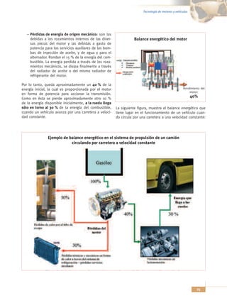 Tecnología de motores y vehículos




   – Pérdidas de energía de origen mecánico: son las
     debidas a los rozamientos internos de las diver-                Balance energético del motor
     sas piezas del motor y las debidas a gasto de
     potencia para los servicios auxiliares de las bom-
     bas de inyección de aceite, y de agua y para el
     alternador. Rondan el 15 % de la energía del com-
     bustible. La energía perdida a través de los roza-
     mientos mecánicos, se disipa finalmente a través
     del radiador de aceite o del mismo radiador de
     refrigerante del motor.

Por lo tanto, queda aproximadamente un 40 % de la
energía inicial, la cual es proporcionada por el motor                                                 Rendimiento del
                                                                                                           motor:
en forma de potencia para accionar la transmisión.
Como en ésta se pierde aproximadamente otro 10 %
                                                                                                              40%
de la energía disponible inicialmente, a la rueda llega
sólo en torno al 30 % de la energía del combustible,      La siguiente figura, muestra el balance energético que
cuando un vehículo avanza por una carretera a veloci-     tiene lugar en el funcionamiento de un vehículo cuan-
dad constante.                                            do circula por una carretera a una velocidad constante:




                Ejemplo de balance energético en el sistema de propulsión de un camión
                            circulando por carretera a velocidad constante




                                                                                                                25
 