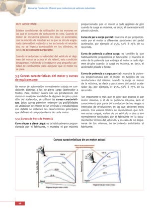 Manual de Conducción Eficiente para conductores de vehículos industriales




MUY IMPORTANTE:                                                       proporcionado por el motor a cada régimen de giro
                                                                      cuando la carga es máxima, es decir, el acelerador está
Existen condiciones de utilización de los motores en                  pisado a fondo.
las que el consumo de carburante es cero. Cuando el
motor se encuentra girando sin pisar el acelerador,                   Curva de par a carga parcial: muestra el par proporcio-
con la relación de marchas en la que se circula engra-                nado por el motor a diferentes posiciones del pedal
nada (retención), estando o no accionado el retarda-                  acelerador, por ejemplo al 25%, 50% ó 75% de su
dor, no se inyecta combustible en los cilindros, es                   recorrido.
decir, no se consume carburante.
                                                                      Curva de potencia a plena carga: es también la que
Cuando al reducirse la velocidad del vehículo el régi-                habitualmente proporciona el fabricante, y muestra el
men del motor se acerca el de ralentí, esta condición                 valor de la potencia que entrega el motor a cada régi-
desaparece, volviendo a inyectarse una pequeña can-                   men de giro cuando la carga es máxima, es decir, el
tidad de combustible para asegurar que el motor no                    acelerador pisado a fondo.
se pare.
                                                                      Curva de potencia a carga parcial: muestra la poten-
3.3 Curvas características del motor y curvas cia proporcionada por el motor en función de las
de equiconsumo                                revoluciones del mismo, cuando la carga es menor
                                                                      de la máxima, es decir a posiciones del pedal acele-
Un motor de automoción normalmente trabaja en con-                    rador de, por ejemplo, el 25%, 50% ó 75% de su
diciones distintas a las de plena carga (acelerador a                 recorrido.
fondo). Para conocer cuáles son las prestaciones del
motor en cualquier condición de régimen de giro y posi-               Tan importante o más que el valor que alcanza el par
ción del acelerador, se utilizan las curvas característi-             motor máximo, o el de la potencia máxima, será el
cas. Estas curvas permiten entender las posibilidades                 conocimiento por parte del conductor de los rangos o
de utilización del motor de un vehículo y estudiándolas               intervalos de revoluciones en las que obtienen estos
con detalle se obtienen las características principales               valores. Los valores límites de revoluciones que defi-
que definen el comportamiento de cada motor.                          nen estos rangos, varían de un vehículo a otro y son
                                                                      normalmente facilitados por el fabricante en la docu-
3.3.1 Curvas de Par y de Potencia                                     mentación técnica del vehículo, y en caso de no dispo-
Curva de par a plena carga: es la habitualmente propor-               nerse de los mismos, se recomienda solicitarlos al
cionada por el fabricante, y muestra el par máximo                    fabricante.



                                      Curvas características de un motor actual
                    Par motor (Nm)




                                                                    Potencia (CV)




   26
 