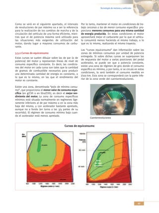 Tecnología de motores y vehículos




Como se verá en el siguiente apartado, el intervalo        Por lo tanto, mantener el motor en condiciones de tra-
de revoluciones de par máximo va a ser la referencia       bajo cercanas a las de menor consumo específico pro-
para la realización de los cambios de marcha y de la       porciona menores consumos para una misma cantidad
circulación del vehículo de una forma eficiente, mien-     de energía producida. En estas condiciones el motor
tras que el de potencia máxima será utilizado para         aprovechará mejor el carburante por lo que el vehícu-
las situaciones más exigentes de utilización del           lo consumirá menos haciendo el mismo trabajo, o lo
motor, dando lugar a mayores consumos de carbu-            que es lo mismo, realizando el mismo trayecto.
rante.
                                                           Las “curvas equiconsumo” dan información sobre las
3.3.2 Curvas de equiconsumo                                zonas de mínimos consumos por unidad de potencia
                                                           entregada. Si sobre dichas curvas se superponen las
Estas curvas se suelen dibujar sobre las de par (o de
                                                           de respuesta del motor a varias posiciones del pedal
potencia) del motor y representan líneas de nivel de
                                                           acelerador, se puede ver que a potencia constante,
consumo específico constante. Es decir, las condicio-
                                                           existe una zona de régimen de giro donde el consumo
nes del motor en cada curva son tales que la cantidad
                                                           específico es mínimo, y por tanto, si se circula en estas
de gramos de combustible necesarios para producir
                                                           condiciones, lo será también el consumo medido en
una determinada cantidad de energía es constante, o
                                                           l/100 km. Esta zona se corresponderá con la parte infe-
lo que es lo mismo, en las que el rendimiento del
                                                           rior de la zona verde del cuentarrevoluciones.
motor es constante.

Existe una zona, denominada “polo de mínimo consu-
mo”, que proporciona el menor valor de consumo espe-
cífico (en g/CVh o en litro/CVh), es decir el mejor ren-
dimiento del motor. La zona de consumo específicos
mínimos está situada normalmente en regímenes lige-
ramente inferiores al de par máximo o en la zona más
baja del mismo, y con acelerador bastante apretado,
aunque no a fondo (en torno a las 3/4 partes de su
recorrido). El régimen de consumo mínimo baja cuan-
do el acelerador está menos apretado.
                                                                   Cuentarrevoluciones


                                            Curvas de equiconsumo




                                                                        Zona
                                                                       de bajo
                                                                      consumo




                                                                                                                27
 