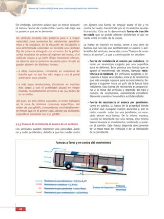 Manual de Conducción Eficiente para conductores de vehículos industriales




Sin embargo, conviene aclarar que un motor consumi-                 ces ejercen una fuerza de empuje sobre el eje y en
rá menos caudal de combustible cuanto más baja sea                  contra del suelo, transmitida por el rozamiento neumá-
la potencia que se le demande.                                      tico-asfalto. Esta es la denominada fuerza de tracción
                                                                    en rueda que se puede obtener dividiendo el par en
Un vehículo necesita más potencia para ir a mayor                   rueda entre el radio de la rueda.
velocidad, pues aumentan las resistencias aerodiná-
mica y de rodadura. En la situación de circulación a                La fuerza de tracción en rueda, vence a una serie de
una determinada velocidad, se necesita una cantidad                 fuerzas que son las que contrarrestan el avance y ace-
fija de potencia entregada por el motor. En la gráfica              leración del vehículo, conocidas como “fuerzas de resis-
arriba mostrada de potencia/ régimen del motor, si el               tencia al avance”, y que a continuación se detallan:
vehículo circula a 40 km/h (línea horizontal inferior),
se observa que la potencia necesaria para circular se                     Fuerza de resistencia al avance por rodadura: Al
puede obtener de distintas formas:                                        rodar un neumático cargado por una superficie
                                                                          dura se deforma. Esto provoca una fuerza que se
  a altas revoluciones, circulando en relaciones de                       opone al movimiento del mismo, llamada resis-
  marcha que no son las más largas y con el pedal                         tencia a la rodadura. En vehículos cargados y cir-
  acelerador poco pisado.                                                 culando a bajas velocidades, ésta es la resistencia
                                                                          que más energía requiere para su vencimiento, lle-
  a más bajas revoluciones, circulando en marchas                         gando a suponer hasta un 40% de la fuerza total
  más largas y con el acelerador pisado en mayor                          resistente. Esta fuerza de resistencia es proporcio-
  medida, concretamente en torno a las 3/4 partes de                      nal a la masa del vehículo y depende del tipo y
  su recorrido.                                                           número de neumáticos, aumentando considera-
                                                                          blemente cuando el neumático está desinflado.
Así pues, en este último supuesto, el motor trabajará
                                                                          Fuerza de resistencia al avance por pendiente:
en la zona de mínimos consumos específicos, del
                                                                          como es sabido, la fuerza de la gravedad tiende
orden de 200 g/kWh, consumiendo considerablemen-
                                                                          a evitar que cualquier cuerpo ascienda y, por lo
te menos que en el primer caso, donde los consumos
                                                                          tanto, cuando sube por una pendiente, es nece-
específicos rondarían los 230 g/kWh.
                                                                          sario vencer esta fuerza. De la misma manera,
                                                                          cuando se desciende por una rampa, esta misma
                                                                          fuerza favorece el movimiento, tendiendo a acele-
3.3.3 Fuerzas de resistencia al avance de un vehículo
                                                                          rar al camión. Esta fuerza depende directamente
Los vehículos pueden mantener una velocidad, acele-                       de la masa total del vehículo y de la inclinación
rar y subir pendientes, debido a que las ruedas motri-                    de la pendiente.


                                       Fuerzas a favor y en contra del movimiento




   28
 