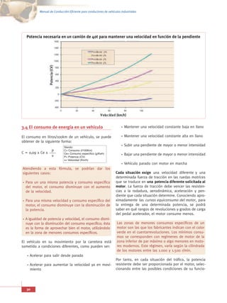 Manual de Conducción Eficiente para conductores de vehículos industriales




  Potencia necesaria en un camión de 40t para mantener una velocidad en función de la pendiente




3.4 El consumo de energía en un vehículo                                 Mantener una velocidad constante baja en llano

El consumo en litros/100km de un vehículo, se puede                      Mantener una velocidad constante alta en llano
obtener de la siguiente forma:
                            Siendo:
                                                                         Subir una pendiente de mayor o menor intensidad
                            C= Consumo (l/100Km)
                            Ce= Consumo específico (g/Kwh)
C = 0,09 x Ce x    P
                            P= Potencia (CV)
                   v                                                     Bajar una pendiente de mayor o menor intensidad
                            v= Velocidad (Km/h)
                                                                         Vehículo parado con motor en marcha
Atendiendo a esta fórmula, se podrían dar los
siguientes casos:                                                  Cada situación exige una velocidad diferente y una
                                                                   determinada fuerza de tracción en las ruedas motrices
  Para un una misma potencia y consumo específico                  que se traduce en una potencia diferente solicitada al
  del motor, el consumo disminuye con el aumento                   motor. La fuerza de tracción debe vencer las resisten-
  de la velocidad.                                                 cias a la rodadura, aerodinámica, aceleración y pen-
                                                                   diente que cada situación determine. Conociendo apro-
  Para una misma velocidad y consumo específico del                ximadamente las curvas equiconsumo del motor, para
  motor, el consumo disminuye con la disminución de                la entrega de una determinada potencia, se podrá
  la potencia.                                                     saber en qué rangos de revoluciones y grados de carga
                                                                   del pedal acelerador, el motor consume menos.
  A igualdad de potencia y velocidad, el consumo dismi-
  nuye con la disminución del consumo específico; ésta              Las zonas de menores consumos específicos de un
  es la forma de aprovechar bien el motor, utilizándolo             motor son las que los fabricantes indican con el color
  en la zona de menores consumos específicos.                       verde en el cuentarrevoluciones. Los mínimos consu-
                                                                    mos se corresponden con regímenes de motor de la
El vehículo en su movimiento por la carretera está                  zona inferior de par máximo o algo menores en moto-
sometido a condiciones diferentes, como pueden ser:                 res modernos. Este régimen, varía según la cilindrada
                                                                    de los motores entre las 1.000 y 1.500 r/min.
    Acelerar para salir desde parado
                                                                   Por tanto, en cada situación del tráfico, la potencia
    Acelerar para aumentar la velocidad ya en movi-                resistente debe ser proporcionada por el motor, selec-
    miento                                                         cionando entre las posibles condiciones de su funcio-




  30
 