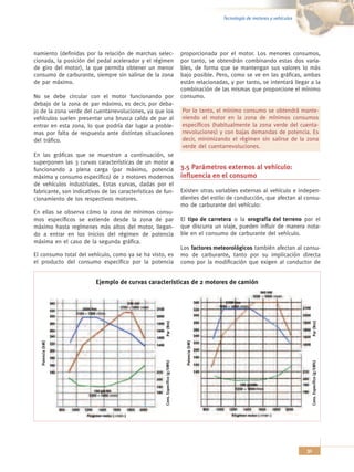 Tecnología de motores y vehículos




namiento (definidas por la relación de marchas selec-                            proporcionada por el motor. Los menores consumos,
cionada, la posición del pedal acelerador y el régimen                           por tanto, se obtendrán combinando estas dos varia-
de giro del motor), la que permita obtener un menor                              bles, de forma que se mantengan sus valores lo más
consumo de carburante, siempre sin salirse de la zona                            bajo posible. Pero, como se ve en las gráficas, ambas
de par máximo.                                                                   están relacionadas, y por tanto, se intentará llegar a la
                                                                                 combinación de las mismas que proporcione el mínimo
No se debe circular con el motor funcionando por                                 consumo.
debajo de la zona de par máximo, es decir, por deba-
jo de la zona verde del cuentarrevoluciones, ya que los                          Por lo tanto, el mínimo consumo se obtendrá mante-
vehículos suelen presentar una brusca caída de par al                            niendo el motor en la zona de mínimos consumos
entrar en esta zona, lo que podría dar lugar a proble-                           específicos (habitualmente la zona verde del cuenta-
mas por falta de respuesta ante distintas situaciones                            rrevoluciones) y con bajas demandas de potencia. Es
del tráfico.                                                                     decir, minimizando el régimen sin salirse de la zona
                                                                                 verde del cuentarrevoluciones.
En las gráficas que se muestran a continuación, se
superponen las 3 curvas características de un motor a
funcionando a plena carga (par máximo, potencia                                  3.5 Parámetros externos al vehículo:
máxima y consumo específico) de 2 motores modernos                               influencia en el consumo
de vehículos industriales. Estas curvas, dadas por el
fabricante, son indicativas de las características de fun-                       Existen otras variables externas al vehículo e indepen-
cionamiento de los respectivos motores.                                          dientes del estilo de conducción, que afectan al consu-
                                                                                 mo de carburante del vehículo:
En ellas se observa cómo la zona de mínimos consu-
mos específicos se extiende desde la zona de par                                 El tipo de carretera o la orografía del terreno por el
máximo hasta regímenes más altos del motor, llegan-                              que discurra un viaje, pueden influir de manera nota-
do a entrar en los inicios del régimen de potencia                               ble en el consumo de carburante del vehículo.
máxima en el caso de la segunda gráfica.
                                                                                 Los factores meteorológicos también afectan al consu-
El consumo total del vehículo, como ya se ha visto, es                           mo de carburante, tanto por su implicación directa
el producto del consumo específico por la potencia                               como por la modificación que exigen al conductor de


                         Ejemplo de curvas características de 2 motores de camión



                                                                                                                                             Par (Nm)
                                                       Par (Nm)



                                                                                   Potencia (kW)
   Potencia (kW)




                                                                                                                                            Cons. Específico (g/kWh)
                                                      Cons. Específico (g/kWh)




                                                                                                                                       31
 