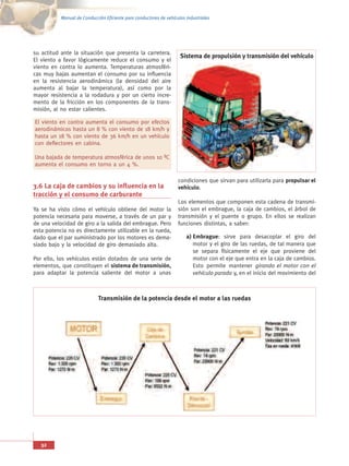 Manual de Conducción Eficiente para conductores de vehículos industriales




su actitud ante la situación que presenta la carretera.
                                                                     Sistema de propulsión y transmisión del vehículo
El viento a favor lógicamente reduce el consumo y el
viento en contra lo aumenta. Temperaturas atmosféri-
cas muy bajas aumentan el consumo por su influencia
en la resistencia aerodinámica (la densidad del aire
aumenta al bajar la temperatura), así como por la
mayor resistencia a la rodadura y por un cierto incre-
mento de la fricción en los componentes de la trans-
misión, al no estar calientes.

El viento en contra aumenta el consumo por efectos
aerodinámicos hasta un 8 % con viento de 18 km/h y
hasta un 18 % con viento de 36 km/h en un vehículo
con deflectores en cabina.

Una bajada de temperatura atmosférica de unos 10 ºC
aumenta el consumo en torno a un 4 %.

                                                                    condiciones que sirvan para utilizarla para propulsar el
3.6 La caja de cambios y su influencia en la                        vehículo.
tracción y el consumo de carburante
                                                                    Los elementos que componen esta cadena de transmi-
Ya se ha visto cómo el vehículo obtiene del motor la                sión son el embrague, la caja de cambios, el árbol de
potencia necesaria para moverse, a través de un par y               transmisión y el puente o grupo. En ellos se realizan
de una velocidad de giro a la salida del embrague. Pero             funciones distintas, a saber:
esta potencia no es directamente utilizable en la rueda,
dado que el par suministrado por los motores es dema-                   a) Embrague: sirve para desacoplar el giro del
siado bajo y la velocidad de giro demasiado alta.                          motor y el giro de las ruedas, de tal manera que
                                                                           se separa físicamente el eje que proviene del
Por ello, los vehículos están dotados de una serie de                      motor con el eje que entra en la caja de cambios.
elementos, que constituyen el sistema de transmisión,                      Esto permite mantener girando el motor con el
para adaptar la potencia saliente del motor a unas                         vehículo parado y, en el inicio del movimiento del



                             Transmisión de la potencia desde el motor a las ruedas




   32
 