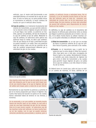 Tecnología de motores y vehículos




      vehículo, que el motor esté funcionando a una          cambio, el vehículo circula a velocidad lenta. Por el
      velocidad distinta a la entrada de la caja de cam-     contrario, si no se necesita mucha fuerza en las rue-
      bios. Si esto no fuera así, no sería posible iniciar   das del vehículo, pero se trata de mantener una
      el movimiento el vehículo, ni hacer cambios de         velocidad de crucero alta, se ha de seleccionar una
      marcha sin que el vehículo diera tirones.              marcha larga. De esta manera, se tiene alta velocidad
                                                             de avance del vehículo, pero disponiendo de menor
   b) Caja de cambios: es el elemento fundamental del        fuerza en las ruedas.
      sistema de transmisión, ya que permite seleccio-
      nar la relación entre el régimen de giro del motor     En definitiva, la caja de cambios es el mecanismo del
      y el que llega a las ruedas. La potencia se tras-      que dispone el vehículo para seleccionar cómo se desea
      mite, apenas con pérdidas, del eje de entrada de       que llegue la potencia producida por el motor a las rue-
      la caja de cambios al eje de salida. Mediante la       das. Si se desea mucha fuerza se utilizan marchas cor-
      caja de cambios, se selecciona cómo aplicar esa        tas, y si se quiere velocidad, se utilizarán marchas largas.
      potencia hacia la rueda, es decir qué combina-
      ción de par (fuerza en el eje) y velocidad de giro        c) Árbol de transmisión: es un eje que se encarga
      se quiere trasmitir a la rueda. Para una potencia            de llevar la potencia saliente de la caja de cam-
      dada del motor, cada una de las marchas de la                bios hacia el puente, para acercarla a las ruedas.
      caja de cambios proporcionará diferente par y
      velocidad de giro en las ruedas.                          d) Puente: es el mecanismo que, a partir de la
                                                                   potencia que le entra desde el árbol de transmi-
                                                                   sión, hace girar uno o más ejes, encargados de
                                                                   llevar el giro a las ruedas. Normalmente introdu-
                                                                   ce también una cierta reducción de régimen de
                                                                   giro entre el árbol de transmisión y las ruedas
                                                                   para permitir mayor régimen de giro a la salida
                                                                   de la caja de cambios y con ello reducir el tama-
                                                                   ño de la misma.

                                                             Se deberá tener en cuenta que, cada vez que se reali-
                                                             za un cambio de marchas, se tiene, además de un


Palanca de caja de cambios

Una marcha corta hace que el eje de salida de la caja
gire más despacio, por lo que su par será mayor que
el de una marcha larga, en la que el régimen del eje
de salida será mayor, pero a costa de un par menor.

Normalmente la caja trasmite la potencia y aumenta el
par en la misma proporción que reduce el régimen. Así,
cuanta más fuerza de tracción se quiera en las ruedas,
menos velocidad habrá de tenerse en las mismas, y
viceversa.
                                                             Puente de reducción doble
En la arrancada, o en una subida, se necesita mucha
fuerza de tracción (par) en las ruedas, lo cual será a
costa de una baja velocidad de giro de las mismas.
Esto es lo que ocurre cuando se selecciona una de
las marchas cortas del vehículo: se tiene mucha fuer-
za en las ruedas, con lo que se puede arrancar,
remontar pendientes pronunciadas o acelerar, pero a
                                                             Puente de reducción



                                                                                                                   33
 