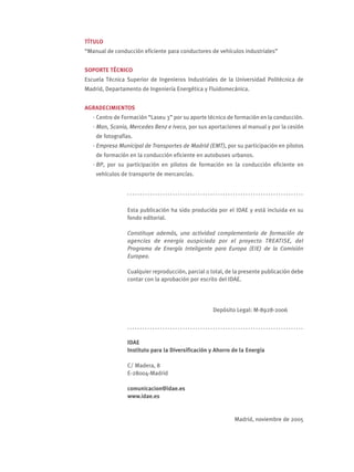 TÍTULO
“Manual de conducción eficiente para conductores de vehículos industriales”


SOPORTE TÉCNICO
Escuela Técnica Superior de Ingenieros Industriales de la Universidad Politécnica de
Madrid, Departamento de Ingeniería Energética y Fluidomecánica.


AGRADECIMIENTOS
   · Centro de Formación “Laseu 3” por su aporte técnico de formación en la conducción.
   · Man, Scania, Mercedes Benz e Iveco, por sus aportaciones al manual y por la cesión
    de fotografías.
   · Empresa Municipal de Transportes de Madrid (EMT), por su participación en pilotos
    de formación en la conducción eficiente en autobuses urbanos.
   · BP, por su participación en pilotos de formación en la conducción eficiente en
    vehículos de transporte de mercancías.


                ......................................................................

                Esta publicación ha sido producida por el IDAE y está incluida en su
                fondo editorial.

                Constituye además, una actividad complementaria de formación de
                agencias de energía auspiciada por el proyecto TREATISE, del
                Programa de Energía Inteligente para Europa (EIE) de la Comisión
                Europea.

                Cualquier reproducción, parcial o total, de la presente publicación debe
                contar con la aprobación por escrito del IDAE.




                                                   Depósito Legal: M-8928-2006

                ......................................................................

                IDAE
                Instituto para la Diversificación y Ahorro de la Energía

                C/ Madera, 8
                E-28004-Madrid

                comunicacion@idae.es
                www.idae.es


                                                           Madrid, noviembre de 2005
 