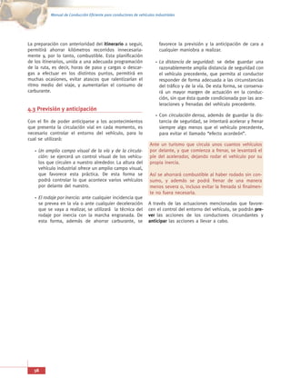 Manual de Conducción Eficiente para conductores de vehículos industriales




La preparación con anterioridad del itinerario a seguir,                  favorece la previsión y la anticipación de cara a
permitirá ahorrar kilómetros recorridos innecesaria-                      cualquier maniobra a realizar.
mente y, por lo tanto, combustible. Esta planificación
de los itinerarios, unida a una adecuada programación                     La distancia de seguridad: se debe guardar una
de la ruta, es decir, horas de paso y cargas o descar-                    razonablemente amplia distancia de seguridad con
gas a efectuar en los distintos puntos, permitirá en                      el vehículo precedente, que permita al conductor
muchas ocasiones, evitar atascos que ralentizarían el                     responder de forma adecuada a las circunstancias
ritmo medio del viaje, y aumentarían el consumo de                        del tráfico y de la vía. De esta forma, se conserva-
carburante.                                                               rá un mayor margen de actuación en la conduc-
                                                                          ción, sin que ésta quede condicionada por las ace-
                                                                          leraciones y frenadas del vehículo precedente.
4.3 Previsión y anticipación
                                                                          Con circulación densa, además de guardar la dis-
Con el fin de poder anticiparse a los acontecimientos                     tancia de seguridad, se intentará acelerar y frenar
que presenta la circulación vial en cada momento, es                      siempre algo menos que el vehículo precedente,
necesario controlar el entorno del vehículo, para lo                      para evitar el llamado “efecto acordeón”.
cual se utilizará:
                                                                     Ante un turismo que circula unos cuantos vehículos
     Un amplio campo visual de la vía y de la circula-               por delante, y que comienza a frenar, se levantará el
     ción: se ejercerá un control visual de los vehícu-              pie del acelerador, dejando rodar el vehículo por su
     los que circulen a nuestro alrededor. La altura del             propia inercia.
     vehículo industrial ofrece un amplio campo visual,
     que favorece esta práctica. De esta forma se                    Así se ahorrará combustible al haber rodado sin con-
     podrá controlar lo que acontece varios vehículos                sumo, y además se podrá frenar de una manera
     por delante del nuestro.                                        menos severa o, incluso evitar la frenada si finalmen-
                                                                     te no fuera necesaria.
     El rodaje por inercia: ante cualquier incidencia que
     se prevea en la vía o ante cualquier deceleración              A través de las actuaciones mencionadas que favore-
     que se vaya a realizar, se utilizará la técnica del            cen el control del entorno del vehículo, se podrán pre-
     rodaje por inercia con la marcha engranada. De                 ver las acciones de los conductores circundantes y
     esta forma, además de ahorrar carburante, se                   anticipar las acciones a llevar a cabo.




   38
 