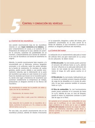 5              CONTROL Y CONDUCCIÓN DEL VEHÍCULO




5.1 Control de los neumáticos                          en la suspensión, desgastes a saltos del mismo, prin-
                                                       cipalmente concentrados en la zona central de la
Una presión excesivamente baja de los neumáticos       banda de rodadura, lo que incrementa el consumo y
redunda en una mayor resistencia a la rodadura, un     produce un desgaste prematuro del neumático.
peor comportamiento en curvas, y un aumento de su
temperatura de trabajo por lo que, además de aumen-    5.2 Control del motor
tar el consumo, aumentan las posibilidades de un
reventón, o desprendimiento de la banda de rodamien-   La realización de un mantenimiento adecuado al motor
to en caso de neumáticos con banda de rodamiento no    del vehículo tiene una gran repercusión en su consu-
original.                                              mo de carburante. Se deben revisar:

Además, la presión excesivamente baja respecto a la       - El filtro de aceite: Su mal estado puede aumentar
recomendada por el fabricante, provoca desgastes            el consumo del vehículo hasta un 0,5%, además
anormales y no uniformes sobre las partes laterales         de tener influencia en la adecuada lubricación del
de la banda de rodamiento. En montajes de ruedas
                                                            motor. Un mal estado de este elemento, incre-
gemelas, podría ocurrir, debido a una presión anor-
                                                            menta el riesgo de sufrir graves averías en el
malmente reducida, que la deformación de la parte
                                                            motor.
del neumático que apoya en cada instante en el suelo
fuese tan abultada que tocase con el neumático geme-
lo, dando esto lugar a fenómenos de rozamiento que        - El filtro del aire: Su mal estado, habitualmente por
aumentan notablemente la temperatura de trabajo,            un exceso de suciedad, provoca mayores pérdidas
produciendo un desgaste anormal en los flancos del          de carga de las deseables en el circuito de admi-
neumático.                                                  sión, lo que hace aumentar también el consumo
                                                            hasta un 1,5%.
Se recomienda el control de la presión de todos y
cada uno de los neumáticos:                               - El filtro de combustible: Su mal funcionamiento
                                                            puede causar aumentos en el consumo de hasta
    Diariamente: de manera visual                           un 0,5%, además de que, en caso de bloqueo,
                                                            pararía el motor. Es importante controlar la canti-
    Cada pocos días o cada 5.000 km: midiendo su            dad de agua en el filtro.
    presión
                                                       Un aumento en el consumo de combustible sin una
Una reducción de la presión de un neumático de 2       causa que lo justifique, es un claro indicativo de
bares, aumenta el consumo un 2 % y reduce su vida      algún problema en el motor, por lo que un control
útil en torno a un 15 %.                               periódico del consumo anotando las cargas de carbu-
                                                       rante y los kilómetros recorridos, puede llevar a
Por otro lado, una presión excesivamente alta en los   detectar averías en el motor del vehículo antes de
neumáticos produce, además de rebotes innecesarios     que se agraven.




                                                                                                          41
 