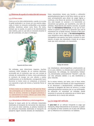 Manual de Conducción Eficiente para conductores de vehículos industriales




5.3 Sistemas de ayuda a la reducción del consumo                    Estos mecanismos tienen una función y utilización
                                                                    aproximadamente igual a la del freno motor, ya que se
5.3.1 El freno motor                                                usan principalmente para aliviar de cargas ligeras y
                                                                    continuas a los frenos de servicio. Su fundamento téc-
Como ya se ha visto anteriormente, cuando no se pisa                nico está basado en conectar a la transmisión un
el pedal acelerador y se circula con una marcha engra-              mecanismo que genera, por rozamiento, una serie de
nada, el motor no consume combustible y sus propias                 pérdidas. Dependiendo del sistema concreto, se puede
pérdidas mecánicas actúan como freno. Por tanto,                    tratar de retardadores hidráulicos, en los que el roza-
siempre que se pueda, se usará en las deceleraciones                miento se genera a través de la oposición que crea el
este sistema, para lo cual sólo es necesario levantar el            movimiento de un fluido viscoso, contrario al del movi-
pie del acelerador, sin pisar el embrague.                          miento de giro de los ejes, o los electromagnéticos,
                                                                    cuya resistencia viene originada por la inducción elec-
                                                                    tromagnética que genera una fuerza contraria al movi-
                                                                    miento, al pasar una intensidad a través de un deva-
                                                                    nado que está conectado a la transmisión.




            Esquema del freno motor                                                    Testigo del retarder

                                                                    Los retardadores electromagnéticos prácticamente ya
Sin embargo, para retenciones mayores, muchos                       no se usan, debido a su elevado peso y generación de
camiones están dotados de un sistema adicional,                     temperatura. Sin embargo, los retardadores hidráuli-
accionable por el conductor, que una vez cortada la                 cos, denominados comercialmente “retarder”, cada día
entrada de combustible al motor, cierra parcialmente                son más utilizados debido a su alto rendimiento y
el conducto de escape con una válvula y realiza                     peso reducido.
modificaciones en la distribución, consiguiendo hacer
funcionar al motor como un compresor, al provocar                   De la misma manera, por tanto, que el freno motor,
una oposición al giro del mismo y haciendo frenar al                estos dos sistemas de retardo se usan mayoritariamen-
vehículo.                                                           te en descensos y deceleraciones, contribuyendo a
                                                                    minimizar el desgaste del freno de servicio y a evitar
El freno motor es un sistema muy útil para las frena-               sobrecalentamientos excesivos por su uso prolongado.
das prolongadas por el descanso que proporciona al                  Su utilización sin necesidad, sin embargo, puede
freno de servicio, evitando su desgaste prematuro y                 aumentar el consumo de carburante por el menor apro-
su calentamiento en exceso; efectos que restan efica-               vechamiento de la inercia del vehículo.
cia a su acción de frenado.

5.3.2 Retardadores hidráulicos y electromagnéticos                  5.4 La carga del vehículo
Aunque la mayor parte de los vehículos industriales
destinados al transporte de mercancías han abandona-                El peso total de un vehículo incluyendo la carga que
do el uso de estos sistemas, la práctica totalidad de               transporta, influye directamente en el consumo. La poten-
los vehículos industriales destinados al transporte de              cia requerida al motor aumenta con el peso del vehículo
pasajeros siguen estando dotados de retardadores.                   por su influencia en la resistencia a la rodadura.




   42
 