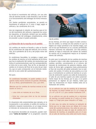 Manual de Conducción Eficiente para conductores de vehículos industriales




Se iniciará el movimiento del vehículo, con una rela-
ción de marchas acorde a cada situación y que no fuer-
ce el funcionamiento del embrague de forma innecesa-
ria.
Con fuertes pendientes ascendentes, se pondrá en
movimiento el vehículo en 1ª corta o larga, según el
vehículo y las condiciones de la vía.

Una vez engranada la relación de marchas para el ini-
cio del movimiento del vehículo y siguiendo los conse-
jos expuestos, se levantará, siempre que sea posible,
el pie del pedal del embrague completamente, antes
de proceder a pisar el pedal acelerador.
                                                                     Caja de cambios
                                                                     de las mismas, sin tener que seguir el orden consecu-
5.6 Selección de la marcha en el cambio                              tivo de cambio. La ventaja de esta práctica es que se
                                                                     llegará con mayor prontitud a las marchas largas, que
Los cambios de marcha se llevarán a cabo en función                  son en las que finalmente se va a circular, permitiendo
de las condiciones de carga del vehículo, de la circula-             menores consumos de carburante. Con esta práctica,
ción, de la pendiente de la vía y del propio motor del               además se logra la reducción del número de cambios
vehículo.                                                            de marcha con la consiguiente mejora en el manteni-
                                                                     miento del vehículo.
En condiciones favorables, la consigna a seguir para
los cambios de marcha, es la de realizarlos de tal forma             En este caso, la realización de los cambios de marchas
que tras la realización del cambio, las revoluciones que             se llevará a cabo a más altas revoluciones que en los
indica el cuentarrevoluciones sean las correspondientes              cambios sencillos, concretamente en el entorno del
al inicio de la zona verde. Para tal fin, se ejecutará el            intervalo de revoluciones de potencia máxima, acele-
cambio en el entorno del final de la zona de par máxi-               rando de forma ágil y progresiva hasta prácticamente
mo, que se suele corresponder con el intervalo medio-                el final del recorrido del pedal acelerador tras la reali-
alto de la zona verde del cuentarrevoluciones.                       zación del cambio. El motivo de esta práctica es el de
                                                                     que, si normalmente un cambio de marchas en un pro-
Así pues:                                                            ceso de aceleración supone una caída de revoluciones,
                                                                     el salto de una marchas supone una caída sustancial-
En condiciones favorables, se puede cambiar a la si-                 mente mayor de las mismas, por lo que, si se quiere
guiente media marcha (motores de grandes cilindradas,                permanecer en régimen de par máximo, habrá que
de 10-12 litros), aproximadamente a las 1.400 r/min.                 subir las revoluciones en mayor medida antes de la
                                                                     realización del cambio.
Mientras que los cambios de marchas enteras se rea-
lizarán en torno a:                                                   En un vehículo con caja de cambios de 8 relaciones
                                                                      de marchas, se podrá cambiar de 2ª a 4ª y luego de
     1.600 r/min en motores de 10-12 litros.                          4ª a 6ª y de 6ª a 7ª, para cambiar finalmente a 8ª.

     Entre las 1.700-1.900 r/min en los de menores                    En un vehículo con caja de cambios de 12 relaciones
     cilindradas.                                                     de marchas, se podrá cambiar de 2ª corta a 4ª corta,
                                                                      luego a 5ª larga para pasar después a 6ª larga.
En situaciones más comprometidas (por ejemplo, en la
incorporación a una autovía), el cambio de marchas se                 En todo caso, los saltos de marchas se realizarán de
realizará a mayores revoluciones, en un rango cercano                 forma que no se caiga nunca por debajo de la zona
al intervalo de revoluciones de potencia máxima.                      verde del cuentarrevoluciones. Una caída de unas 500-
                                                                      600 r/min, propia de cajas de cajas de cambios de 8
En situaciones favorables de circulación, pueden reali-               relaciones de marchas, es aceptable; pero en el caso
zarse “saltos de marchas” en la progresión creciente                  de un salto de marchas, esta caída será mucho mayor.




   44
 