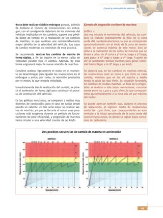 Control y conducción del vehículo




No se debe realizar el doble embrague porque, además       Ejemplo de progresión creciente de marchas:
de doblarse el número de intervenciones del embra-
gue, con el consiguiente deterioro de los sistemas del     Gráfica 1:
vehículo implicados en los cambios, supone una pérdi-      Una vez iniciado el movimiento del vehículo, los cam-
da doble de tiempo en la realización de los cambios        bios se realizan prácticamente al final de la zona
de marchas, lo que conlleva una considerablemente          verde del cuentarrevoluciones, lo que se corresponde
mayor pérdida de la velocidad del vehículo. Las cajas      aproximadamente con el inicio de la zona de revolu-
de cambio modernas no necesitan de esta práctica.          ciones de potencia máxima de este motor. Esto se
                                                           debe a la realización de los saltos de marchas que se
Se recomienda realizar los cambios de marcha de            llevan a cabo: de 2ª corta a 4ª corta, luego a 5ª larga,
forma rápida, a fin de incurrir en la menor caída de       para pasar a 6ª larga y luego a 7ª larga. A partir de
velocidad posible tras el cambio. Además, de esta          ahí se cambiarían medias marchas para ganar veloci-
forma engranará mejor la nueva relación de marchas.        dad hasta llegar a la 8ª larga a 90 km/h.

Conviene acelerar ligeramente el motor en el momen-        Se observa que, en los cambios de marchas enteras,
to de desembragar, para igualar las revoluciones en el     las revoluciones caen en torno a 300 r/min en cada
embrague y evitar, por tanto, la retención producida       cambio, mientras que en los de marcha y media
por el motor, lo que restaría velocidad.                   ronda la caída las 600 r/min. En situación favorable,
                                                           los cambios de medias marchas –al final de la progre-
Inmediatamente tras la realización del cambio, se pisa-    sión- se realizan a más bajas revoluciones, concreta-
rá el acelerador de forma ágil para continuar el proce-    mente entre las 1.400 y 1.500 r/min, lo que correspon-
so de aceleración del vehículo.                            dería aproximadamente a la zona alta de par máximo
                                                           del motor.
En las gráficas mostradas, se comparan 2 estilos muy
distintos de conducción, para el caso de salida desde      Se puede apreciar también que, durante el proceso
parado en caliente (en frío sería mejor no realizar sal-   de aceleración, el régimen medio de revoluciones
tos de marchas, ya que se forzaría al motor unas pres-     ronda las 1.300 r/min, que corresponderían en este
taciones más exigentes durante un período de funcio-       vehículo a la mitad aproximada de la zona verde del
namiento de peor eficiencia), y progresión de marchas      cuentarrevoluciones, en donde se logran bajos consu-
hasta circular a una velocidad crucero de 90 km/h:         mos de carburante.



                      Dos posibles secuencias de cambio de marcha en aceleración




                                                                                                                45
 