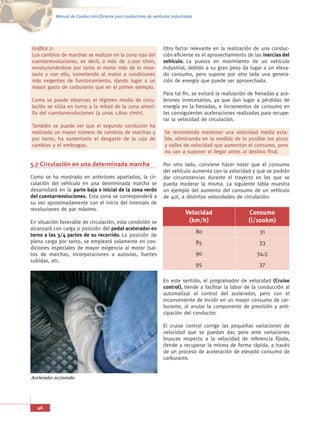 Manual de Conducción Eficiente para conductores de vehículos industriales




Gráfica 2:                                                          Otro factor relevante en la realización de una conduc-
Los cambios de marchas se realizan en la zona roja del              ción eficiente es el aprovechamiento de las inercias del
cuentarrevoluciones, es decir, a más de 2.000 r/min,                vehículo. La puesta en movimiento de un vehículo
revolucionándose por tanto el motor más de lo nece-                 industrial, debido a su gran peso da lugar a un eleva-
sario y con ello, sometiendo al motor a condiciones                 do consumo, pero supone por otro lado una genera-
más exigentes de funcionamiento, dando lugar a un                   ción de energía que puede ser aprovechada.
mayor gasto de carburante que en el primer ejemplo.
                                                                    Para tal fin, se evitará la realización de frenadas y ace-
Como se puede observar, el régimen medio de circu-                  lerones innecesarios, ya que dan lugar a pérdidas de
lación se sitúa en torno a la mitad de la zona amari-               energía en la frenadas, e incrementos de consumo en
lla del cuentarrevoluciones (a unas 1.800 r/min).                   las consiguientes aceleraciones realizadas para recupe-
                                                                    rar la velocidad de circulación.
También se puede ver que el segundo conductor ha
realizado un mayor número de cambios de marchas y                    Se recomienda mantener una velocidad media esta-
por tanto, ha aumentado el desgaste de la caja de                    ble, eliminando en la medida de lo posible los picos
cambios y el embrague.                                               y valles de velocidad que aumentan el consumo, pero
                                                                     no van a suponer el llegar antes al destino final.

5.7 Circulación en una determinada marcha                           Por otro lado, conviene hacer notar que el consumo
                                                                    del vehículo aumenta con la velocidad y que se podrán
Como se ha mostrado en anteriores apartados, la cir-                dar circunstancias durante el trayecto en las que se
culación del vehículo en una determinada marcha se                  pueda moderar la misma. La siguiente tabla muestra
desarrollará en la parte baja o inicial de la zona verde            un ejemplo del aumento del consumo de un vehículo
del cuentarrevoluciones. Esta zona se corresponderá a               de 40t, a distintas velocidades de circulación:
su vez aproximadamente con el inicio del intervalo de
revoluciones de par máximo.
                                                                                Velocidad                  Consumo
En situación favorable de circulación, esta condición se                         (km/h)                    (l/100km)
alcanzará con carga o posición del pedal acelerador en
                                                                                       80                       31
torno a las 3/4 partes de su recorrido. La posición de
plena carga por tanto, se empleará solamente en con-                                   85                       33
diciones especiales de mayor exigencia al motor (sal-
tos de marchas, incorporaciones a autovías, fuertes                                    90                     34,5
subidas, etc.
                                                                                       95                       37

                                                                    En este sentido, el programador de velocidad (Cruise
                                                                    control), tiende a facilitar la labor de la conducción al
                                                                    automatizar el control del acelerador, pero con el
                                                                    inconveniente de incidir en un mayor consumo de car-
                                                                    burante, al anular la componente de previsión y anti-
                                                                    cipación del conductor.

                                                                    El cruise control corrige las pequeñas variaciones de
                                                                    velocidad que se puedan dar, pero ante variaciones
                                                                    bruscas respecto a la velocidad de referencia fijada,
                                                                    tiende a recuperar la misma de forma rápida, a través
                                                                    de un proceso de aceleración de elevado consumo de
                                                                    carburante.


Acelerador accionado




   46
 