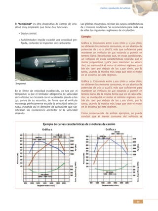 Control y conducción del vehículo




El “tempomat” es otro dispositivo de control de velo-                                    Las gráficas mostradas, revelan las curvas características
cidad muy empleado que tiene dos funciones:                                              de 2 motores modernos. Se recomendaría para cada una
                                                                                         de ellas los siguientes regímenes de circulación:
                 Cruise control.
                                                                                         Ejemplo:
                 Autolimitador: impide exceder una velocidad pre-
                 fijada, cortando la inyección del carburante.                           Gráfica 1: Circulando entre 1.100 r/min y 1.500 r/min,
                                                                                         se obtienen los menores consumos, en un abanico de
                                                                                         potencias de 220 a 280CV, más que suficientes para
                                                                                         mantener un vehículo de 40t rodando a 90km/h en
                                                                                         terreno llano. Recordando que, en estas condiciones,
                                                                                         un vehículo de estas características necesita que el
                                                                                         motor proporcione 150CV para mantener su veloci-
                                                                                         dad, se mantendrá el motor al mínimo régimen posi-
                                                                                         ble sin caer por debajo de las 1.100 r/min, por lo
                                                                                         tanto, usando la marcha más larga que deje el motor
                                                                                         en el entorno de este régimen.

                                                                                         Gráfica 2: Circulando entre 1.100 r/min y 1.600 r/min,
Tempomat                                                                                 se obtienen los menores consumos, en un abanico de
                                                                                         potencias de 260 a 340CV, más que suficientes para
En el límite de velocidad establecido, ya sea por el                                     mantener un vehículo de 40t rodando a 90km/h en
tempomat, o por el limitador obligatorio de velocidad                                    terreno llano. De la misma forma que en el caso ante-
del vehículo, se circulará con el acelerador pisado a las                                rior, se mantendrá el motor al mínimo régimen posi-
3/4 partes de su recorrido, de forma que el vehículo                                     ble sin caer por debajo de las 1.100 r/min, por lo
mantenga perfectamente estable la velocidad seleccio-                                    tanto, usando la marcha más larga que deje el motor
nada, evitando así el derroche de carburante que sig-                                    en el entorno de este régimen.
nificarían las oscilaciones alrededor de la velocidad
deseada.                                                                                 Como consecuencia de ambos ejemplos, se puede
                                                                                         concluir que el menor consumo del vehículo se

                                   Ejemplo de curvas características de 2 motores de camión
                                   Gráfica 1                                                                    Gráfica 2


                                                                                                                                                Par (Nm)
                                                               Par (Nm)



                                                                                           Potencia (kW)
 Potencia (kW)




                                                                                                                                               Cons. Específico (g/kWh)
                                                              Cons. Específico (g/kWh)




                                                                                                                                               47
 