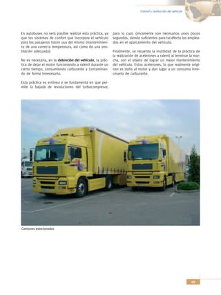 Control y conducción del vehículo




En autobuses no será posible realizar esta práctica, ya   para lo cual, únicamente son necesarios unos pocos
que los sistemas de confort que incorpora el vehículo     segundos, siendo suficientes para tal efecto los emplea-
para los pasajeros hacen uso del mismo (mantenimien-      dos en el aparcamiento del vehículo.
to de una correcta temperatura, así como de una ven-
tilación adecuada).                                       Finalmente, se recuerda la inutilidad de la práctica de
                                                          la realización de acelerones a ralentí al terminar la mar-
No es necesaria, en la detención del vehículo, la prác-   cha, con el objeto de lograr un mejor mantenimiento
tica de dejar el motor funcionando a ralentí durante un   del vehículo. Estos acelerones, lo que realmente origi-
cierto tiempo, consumiendo carburante y contaminan-       nan es daño al motor y dan lugar a un consumo inne-
do de forma innecesaria.                                  cesario de carburante.

Esta práctica es errónea y se fundamenta en que per-
mite la bajada de revoluciones del turbocompresor,




Camiones estacionados




                                                                                                                49
 