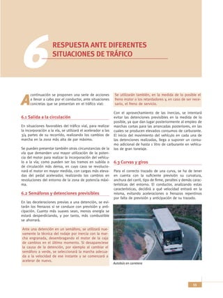 6                  RESPUESTA ANTE DIFERENTES
                    SITUACIONES DE TRÁFICO




      continuación se proponen una serie de acciones           Se utilizarán también, en la medida de lo posible el

A     a llevar a cabo por el conductor, ante situaciones
      concretas que se presentan en el tráfico vial:
                                                               freno motor o los retardadores y, en caso de ser nece-
                                                               sario, el freno de servicio.

                                                              Con el aprovechamiento de las inercias, se intentará
6.1 Salida a la circulación                                   evitar las detenciones previsibles en la medida de lo
                                                              posible, ya que dan lugar posteriormente al empleo de
En situaciones favorables del tráfico vial, para realizar     marchas cortas para las arrancadas posteriores, en las
la incorporación a la vía, se utilizará el acelerador a las   cuales se producen elevados consumos de carburante.
3/4 partes de su recorrido, realizando los cambios de         El inicio del movimiento del vehículo en cada una de
marcha en la zona más alta de par máximo.                     las detenciones realizadas, llega a suponer un consu-
                                                              mo adicional de hasta 1 litro de carburante en vehícu-
Se pueden presentar también otras circunstancias de la        los de gran tonelaje.
vía que demanden una mayor utilización de la poten-
cia del motor para realizar la incorporación del vehícu-
lo a la vía; como pueden ser los tramos en subida o           6.3 Curvas y giros
de circulación más densa, en cuyo caso se revolucio-
nará el motor en mayor medida, con cargas más eleva-          Para el correcto trazado de una curva, se ha de tener
das del pedal acelerador, realizando los cambios en           en cuenta con la suficiente previsión su curvatura,
revoluciones del entorno de la zona de potencia máxi-         anchura del carril, tipo de firme, peraltes y demás carac-
ma.                                                           terísticas del entorno. El conductor, analizando estas
                                                              características, decidirá a qué velocidad entrará en la
6.2 Semáforos y detenciones previsibles                       misma, evitando aceleraciones o frenazos repentinos
                                                              por falta de previsión y anticipación de su trazado.
En las deceleraciones previas a una detención, se evi-
tarán los frenazos si se conduce con previsión y anti-
cipación. Cuanto más suaves sean, menos energía se
estará desperdiciando, y por tanto, más combustible
se ahorrará.

Ante una detención en un semáforo, se utilizará nue-
vamente la técnica del rodaje por inercia con la mar-
cha engranada, desembragando el motor de la caja
de cambios en el último momento. Si desapareciese
la causa de la detención, por ejemplo al cambiar el
semáforo a verde, se seleccionará la marcha adecua-
da a la velocidad de ese instante y se comenzará a
acelerar de nuevo.
                                                              Autobús en carretera




                                                                                                                  53
 