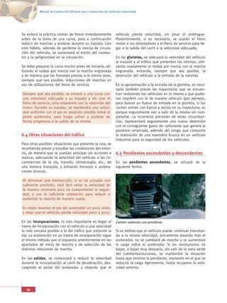 Manual de Conducción Eficiente para conductores de vehículos industriales




Se evitará la práctica común de frenar inmediatamente               vehículo pierda velocidad, sin pisar el embrague.
antes de la toma de una curva, para a continuación                  Posteriormente, si es necesario, se usarán el freno
reducir de marchas y acelerar durante su trazado. Con               motor o los retardadores y el freno de servicio para lle-
este hábito, además de perderse la inercia de circula-              gar a la salida del carril a la velocidad adecuada.
ción del vehículo, se aumentará el estrés del conduc-
tor y la peligrosidad en la circulación.                            En las glorietas, se adecuará la velocidad del vehículo
                                                                    al trazado y al tráfico que presenten las mismas, utili-
Se debe preparar la curva mucho antes de iniciarla, uti-            zando nuevamente el rodaje por inercia con la marcha
lizando el rodaje por inercia con la marcha engranada               engranada, evitando, siempre que sea posible, la
y de manera que las frenadas previas a la misma sean,               detención del vehículo a la entrada de la rotonda.
siempre que sea posible, reducciones de marchas en
vez de utilizaciones del freno de servicio.                         En la aproximación a la entrada de la glorieta, es nece-
                                                                    sario también prever las trayectorias que se encuen-
Siempre que sea posible, se entrará a una curva con                 tran realizando los vehículos en la misma y que pudie-
una velocidad adecuada a su trazado y sin usar el                   ran interferir con la de nuestro vehículo (por ejemplo,
freno de servicio, sino solamente con la retención del              para buscar un hueco de entrada en la glorieta, si los
motor. Durante su trazado, se mantendrá una veloci-                 coches entran con fuerza y rectos en su trayectoria, es
dad uniforme con el pie en posición estable sobre el                porque seguramente van a salir de la misma sin com-
pedal acelerador, para luego volver a acelerar de                   pletarla). La incorrecta previsión de estas circunstan-
forma progresiva a la salida de la misma.                           cias, representará seguramente una nueva detención
                                                                    con el consiguiente gasto de carburante que genera la
                                                                    posterior arrancada, además del riesgo que comporta
6.4 Otras situaciones del tráfico                                   la realización de una maniobra brusca en un vehículo
                                                                    industrial para la seguridad de los vehículos.
Para otras posibles situaciones que presente la ruta, se
recomienda prever y estudiar las condiciones del entor-
no, de manera que se puedan anticipar las acciones a                6.5 Pendientes ascendentes y descendentes
realizar, adecuando la velocidad del vehículo a las cir-
cunstancias de la vía, trazado, climatología, etc., de              En las pendientes ascendentes, se actuará de la
una manera tranquila, y evitando frenazos o acelera-                siguiente forma:
ciones bruscas.

Al atravesar una intersección, si se ha actuado con
suficiente previsión, será fácil variar la velocidad de
la manera necesaria para no comprometer la seguri-
dad, y con la suficiente antelación para reducir o
aumentar la marcha de manera suave.

Es mejor levantar el pie del acelerador un poco antes
y dejar que el vehículo pierda velocidad poco a poco.

En las incorporaciones, lo más importante es llegar al              Camión subiendo una pendiente
tramo de incorporación con el vehículo a una velocidad
lo más cercana posible a la del tráfico que presente la             Si se estima que el vehículo puede continuar transitan-
vía. La aceleración en un tramo de incorporación sigue              do a la misma velocidad, únicamente pisando más el
el mismo método que el expuesto anteriormente en los                acelerador, no se cambiará de marcha y se aumentará
apartados de inicio de marcha y de selección de las                 la carga sobre el acelerador. Si las revoluciones no
distintas relaciones de marcha.                                     bajan, o bajan muy despacio, sin salir de la zona verde
                                                                    del cuentarrevoluciones, se mantendrá la situación
En las salidas, se comenzará a reducir la velocidad                 hasta que termine la pendiente, momento en el que se
durante la incorporación al carril de deceleración, des-            reducirá la carga ligeramente, hasta recuperar la velo-
cargando el pedal del acelerador y dejando que el                   cidad anterior.




   54
 