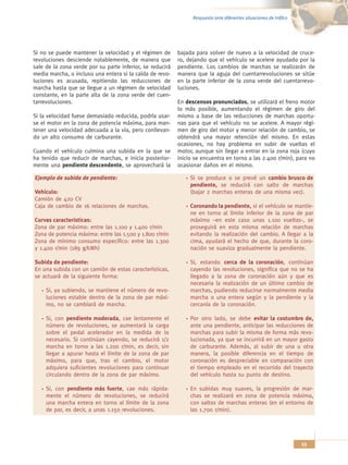 Respuesta ante diferentes situaciones de tráfico




Si no se puede mantener la velocidad y el régimen de       bajada para volver de nuevo a la velocidad de cruce-
revoluciones desciende notablemente, de manera que         ro, dejando que el vehículo se acelere ayudado por la
sale de la zona verde por su parte inferior, se reducirá   pendiente. Los cambios de marchas se realizarán de
media marcha, o incluso una entera si la caída de revo-    manera que la aguja del cuentarrevoluciones se sitúe
luciones es acusada, repitiendo las reducciones de         en la parte inferior de la zona verde del cuentarrevo-
marcha hasta que se llegue a un régimen de velocidad       luciones.
constante, en la parte alta de la zona verde del cuen-
tarrevoluciones.                                           En descensos pronunciados, se utilizará el freno motor
                                                           lo más posible, aumentando el régimen de giro del
Si la velocidad fuese demasiado reducida, podría usar-     mismo a base de las reducciones de marchas oportu-
se el motor en la zona de potencia máxima, para man-       nas para que el vehículo no se acelere. A mayor régi-
tener una velocidad adecuada a la vía, pero conllevan-     men de giro del motor y menor relación de cambio, se
do un alto consumo de carburante.                          obtendrá una mayor retención del mismo. En estas
                                                           ocasiones, no hay problema en subir de vueltas el
Cuando el vehículo culmina una subida en la que se         motor, aunque sin llegar a entrar en la zona roja (cuyo
ha tenido que reducir de marchas, e inicia posterior-      inicio se encuentra en torno a las 2.400 r/min), para no
mente una pendiente descendente, se aprovechará la         ocasionar daños en el mismo.

Ejemplo de subida de pendiente:                                 Si se produce o se prevé un cambio brusco de
                                                                pendiente, se reducirá con salto de marchas
Vehículo:                                                       (bajar 2 marchas enteras de una misma vez).
Camión de 420 CV
Caja de cambio de 16 relaciones de marchas.                     Coronando la pendiente, si el vehículo se mantie-
                                                                ne en torno al límite inferior de la zona de par
Curvas características:                                         máximo –en este caso unas 1.100 vueltas-, se
Zona de par máximo: entre las 1.100 y 1.400 r/min               proseguirá en esta misma relación de marchas
Zona de potencia máxima: entre las 1.500 y 1.800 r/min          evitando la realización del cambio. A llegar a la
Zona de mínimo consumo específico: entre las 1.300              cima, ayudará el hecho de que, durante la coro-
y 1.400 r/min (189 g/kWh)                                       nación se suaviza gradualmente la pendiente.

Subida de pendiente:                                            Si, estando cerca de la coronación, continúan
En una subida con un camión de estas características,           cayendo las revoluciones, significa que no se ha
se actuará de la siguiente forma:                               llegado a la zona de coronación aún y que es
                                                                necesaria la realización de un último cambio de
     Si, ya subiendo, se mantiene el número de revo-            marchas, pudiendo reducirse normalmente media
     luciones estable dentro de la zona de par máxi-            marcha o una entera según y la pendiente y la
     mo, no se cambiará de marcha.                              cercanía de la coronación.

     Si, con pendiente moderada, cae lentamente el              Por otro lado, se debe evitar la costumbre de,
     número de revoluciones, se aumentará la carga              ante una pendiente, anticipar las reducciones de
     sobre el pedal acelerador en la medida de lo               marchas para subir la misma de forma más revo-
     necesario. Si continúan cayendo, se reducirá 1/2           lucionada, ya que se incurrirá en un mayor gasto
     marcha en torno a las 1.200 r/min, es decir, sin           de carburante. Además, al subir de una u otra
     llegar a apurar hasta el límite de la zona de par          manera, la posible diferencia en el tiempo de
     máximo, para que, tras el cambio, el motor                 coronación es despreciable en comparación con
     adquiera suficientes revoluciones para continuar           el tiempo empleado en el recorrido del trayecto
     circulando dentro de la zona de par máximo.                del vehículo hasta su punto de destino.

     Si, con pendiente más fuerte, cae más rápida-              En subidas muy suaves, la progresión de mar-
     mente el número de revoluciones, se reducirá               chas se realizará en zona de potencia máxima,
     una marcha entera en torno al límite de la zona            con saltos de marchas enteras (en el entorno de
     de par, es decir, a unas 1.150 revoluciones.               las 1.700 r/min).




                                                                                                                    55
 