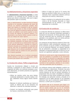 Manual de Conducción Eficiente para conductores de vehículos industriales




6.6 Adelantamientos y situaciones especiales                           – Utilizar el rodaje por inercia en la marcha más
                                                                         larga que permita el tráfico vial y, en caso de ser
En adelantamientos y situaciones especiales, se debe                     necesario, frenar suavemente evitando continuas
prescindir si es necesario de los consejos de este                       reducciones de marcha y detenciones.
manual para ahorrar combustible, dado que la seguri-
dad prevalece sobre la economía.                                       – Prever y anticipar en la realización de las acelera-
                                                                         ciones y de las frenadas, buscando un mayor
Ante un adelantamiento, se debe minimizar el tiempo                      aprovechamiento de las inercias y una mayor
invertido en la maniobra, extrayendo del motor del                       regularidad de la velocidad.
vehículo sus máximas prestaciones posibles. Para
lograr este objetivo se manejará la caja de cambios
de manera que siempre se sitúe al motor alrededor                  6.8 Conducción de autobuses
de la zona de régimen de potencia máxima del motor,
es decir, se cambiará a una marcha superior un poco                La conducción eficiente de autobuses no difiere dema-
por encima del régimen de potencia máxima, o se                    siado de la de los vehículos industriales destinados a
descenderá a una marcha inferior cuando se esté un                 transporte de mercancías. En líneas generales, las téc-
poco por debajo del citado régimen.                                nicas de conducción para los camiones son también
                                                                   aplicables a los autobuses, pero con ciertas particula-
Se procurará asimismo, calcular el adelantamiento                  ridades que se detallan a continuación:
con suficiente antelación, de manera que al cambiar
de carril, la velocidad sea ya relativamente mayor que             Los autobuses de larga distancia modernos tienen rela-
la del vehículo adelantado y teniendo en cuenta la                 ciones potencia / peso normalmente superiores a las
limitación impuesta por el limitador de velocidad del              de los camiones, lo que les confiere un comportamien-
vehículo. Para ello, es fundamental guardar una hol-               to en la conducción diferente, con mayores capacida-
gada distancia con el vehículo precedente, y comen-                des de aceleración y velocidad. La regularidad en la
zar a acelerar antes de cambiar de carril, aprovechan-             velocidad y el aprovechamiento de la inercia en la con-
do el espacio guardado.                                            ducción son igualmente aplicables a estos vehículos.

Esta distancia guardada con el vehículo precedente                  Teniendo en cuenta que la carga transportada en este
permite además, si se falla en la apreciación, utilizar             caso son pasajeros, la suavidad en las actuaciones
la misma para desistir de la maniobra.                              del conductor, la sensación de seguridad y la regula-
                                                                    ridad de velocidad, tienen mayor importancia que en
                                                                    los camiones, por lo que la conducción eficiente se
6.7 Conducción urbana. Tráfico congestionado                        convierte en los autobuses, además, en una conduc-
                                                                    ción más confortable para los pasajeros.
Cuando las circunstancias obliguen a circular con
camiones o autobuses en zonas urbanas o de fuerte                  Los autobuses urbanos están obligados a realizar con-
congestión de tráfico, con continuos arranques y suce-             tinuos arranques y detenciones, circulando muy poco
sivas detenciones, se tendrán presentes las siguientes             tiempo a una velocidad uniforme. Gran parte de los
recomendaciones:                                                   mismos disponen de caja de cambios automática, al
                                                                   proporcionar ésta una mayor comodidad al conductor
   – Utilizar las marchas cortas muy poco tiempo,                  en su trabajo, por tener menos variables que controlar.
     cambiando rápidamente a marchas medias o lar-                 Sin embargo, una aplicación correcta, y basada en la
     gas, saltándose incluso alguna marcha interme-                experiencia, de las reglas descritas en los apartados
     dia.                                                          anteriores, hace que la conducción pueda mejorar en
                                                                   eficiencia y confort para los pasajeros.
   – Mantener el vehículo moviéndose por inercia en
     cuanto se detecte que va ser necesaria una                     No acelerar más de lo necesario para llegar a la
     detención o reducción de velocidad inminente.                  siguiente parada y levantar el pie del pedal acelera-
                                                                    dor en cuanto prevea que ya no es necesario
   – Conducir con bastante anticipación para prever                 aumentar más la velocidad; anticiparse a las actua-
     los huecos y movimientos del tráfico.                          ciones de otros vehículos y mantener una velocidad




   56
 