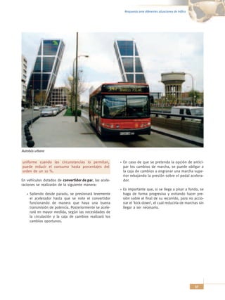 Respuesta ante diferentes situaciones de tráfico




Autobús urbano


uniforme cuando las circunstancias lo permitan,          En caso de que se pretenda la opción de antici-
puede reducir el consumo hasta porcentajes del           par los cambios de marcha, se puede obligar a
orden de un 10 %.                                        la caja de cambios a engranar una marcha supe-
                                                         rior rebajando la presión sobre el pedal acelera-
En vehículos dotados de convertidor de par, las acele-   dor.
raciones se realizarán de la siguiente manera:
                                                         Es importante que, si se llega a pisar a fondo, se
     Saliendo desde parado, se presionará levemente      haga de forma progresiva y evitando hacer pre-
     el acelerador hasta que se note el convertidor      sión sobre el final de su recorrido, para no accio-
     funcionando de manera que haya una buena            nar el ‘kick-down’, el cual reduciría de marchas sin
     transmisión de potencia. Posteriormente se acele-   llegar a ser necesario.
     rará en mayor medida, según las necesidades de
     la circulación y la caja de cambios realizará los
     cambios oportunos.




                                                                                                             57
 