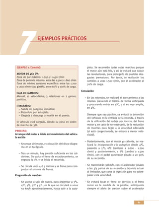 7              EJEMPLOS PRÁCTICOS




 EJEMPLO 1 (Camión):                                           pista. Se recorrerán todas estas marchas porque
                                                               el motor aún está frío, y así se evitará que suban
 MOTOR DE 460 CV:                                              las revoluciones, para protegerlo de posibles des-
 Zona de par máximo: 1.050 y 1.450 r/min                       gastes prematuros. Por tanto, se realizarán los
 Zona de potencia máxima: entre las 1.500 y 1.800 r/min        cambios a unas 1.500 r/min, con el acelerador al
 Zona de mínimo consumo específico: entre las 1.200            70% de carga.
 y 1.600 r/min (190 g/kWh), entre 60% y 100% de carga.
                                                          Circulación
 CAJA DE CAMBIOS:
 Manual, 12 velocidades, 3 relaciones en 2 gamas,
                                                             – En las rotondas, se realizará el acercamiento a las
 partidas.
                                                               mismas previendo el tráfico de forma anticipada
                                                               y procurando entrar en 4ªC, o si es muy amplia,
 ITINERARIO:
   – Salida de polígono industrial.                            en 4ªL.
   – Recorrido por autopista.
   – Llegada a descarga a muelle en el puerto.                 Siempre que sea posible, se evitará la detención
                                                               del vehículo en la entrada de la rotonda, a través
 El vehículo está cargado, siendo su peso en orden             de la utilización del rodaje por inercia, del freno
 de marcha de 36t.                                             motor y, en caso de ser necesario, de la reducción
                                                               de marchas para llegar a la velocidad adecuada
PROCESO:                                                       (si está congestionada, se entrará a menor velo-
Arranque del motor e inicio del movimiento del vehícu-         cidad).
lo en frío
                                                             – Posteriormente, con el motor ya caliente, se rea-
   – Arranque del motor, y colocación del disco-diagra-        lizará la incorporación a la autopista desde 4ªC,
     ma en el tacógrafo.                                       pasando a 5ªC, 6ªC (cambios a 1.600 - 1.700
                                                               r/min) y posteriormente, a 6ªL (cambio a 1.500
   – Tras un minuto, hay presión suficiente en los cal-
                                                               r/min), con el pedal acelerador pisado a un 90%
     derines. Se quita el freno de estacionamiento, se
                                                               de su recorrido.
     engrana la 1ªL y se inicia el recorrido.

   – Se circula unos 4 ó 5 metros y se frena para com-       – Se mantendrán 90km/h, con el acelerador pisado
     probar el sistema de frenos.                              a las 3/4 partes de su recorrido y dejando actuar
                                                               al limitador, que corta la inyección para no sobre-
Progresión de marchas                                          pasar esta velocidad.

   – Se vuelve a salir de nuevo, para progresar a 3ªL,       – Se evitará tocar el freno de servicio o el freno
     4ªC, 4ªL, 5ªC y 5ªL, en la que se circulará a unos        motor en la medida de lo posible, anticipando
     50 km/h aproximadamente, hasta salir a la auto-           siempre el alivio de presión sobre el acelerador




                                                                                                            61
 