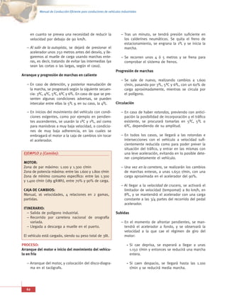 Manual de Conducción Eficiente para conductores de vehículos industriales




     en cuanto se prevea una necesidad de reducir la                    – Tras un minuto, se tendrá presión suficiente en
     velocidad por debajo de 90 km/h.                                     los calderines neumáticos. Se quita el freno de
                                                                          estacionamiento, se engrana la 1ªL y se inicia la
   – Al salir de la autopista, se dejará de presionar el                  marcha.
     acelerador unos 250 metros antes del desvío, y lle-
     garemos al muelle de carga usando marchas ente-                    – Se recorren unos 4 ó 5 metros y se frena para
     ras, es decir, tratando de evitar las intermedias (ya                comprobar el sistema de frenos.
     sean las cortas o las largas, según el caso).
                                                                    Progresión de marchas
Arranque y progresión de marchas en caliente
                                                                        – Se sale de nuevo, realizando cambios a 1.600
   – En caso de detención, y posterior reanudación de                     r/min, pasando por 3ªL, 5ªC y 6ªL, con un 60% de
     la marcha, se progresará según la siguiente secuen-                  carga aproximadamente, mientras se circula por
     cia: 3ªC, 4ªC, 5ªC, 6ªC y 6ªL. En caso de que se pre-                el polígono.
     senten algunas condiciones adversas, se pueden
     intercalar entre ellas la 5ªL y, en su caso, la 4ªL.           Circulación

   – En inicios del movimiento del vehículo con condi-                  – En caso de haber rotondas, previendo con antici-
     ciones exigentes, como por ejemplo en pendien-                       pación la posibilidad de incorporación y el tráfico
     tes ascendentes, se usarán la 1ªC y 1ªL, así como                    existente, se procurará tomarlas en 5ªC, 5ªL o
     para maniobras a muy baja velocidad, o condicio-                     6ªC, dependiendo de su amplitud.
     nes de muy baja adherencia, en las cuales se
     embragará el motor a la caja de cambios sin tocar                  – En todos los casos, se llegará a las rotondas e
     el acelerador.                                                       intersecciones con el vehículo a velocidad sufi-
                                                                          cientemente reducida como para poder prever la
                                                                          situación del tráfico, y entrar en las mismas con
 EJEMPLO 2 (Camión):                                                      una leve aceleración, evitando en lo posible dete-
                                                                          ner completamente el vehículo.
 MOTOR:
 Zona de par máximo: 1.100 y 1.300 r/min                                – Una vez en la carretera, se realizarán los cambios
 Zona de potencia máxima: entre las 1.600 y 1.800 r/min                   de marchas enteras, a unas 1.650 r/min, con una
 Zona de mínimo consumo específico: entre las 1.300                       carga aproximada en el acelerador del 90%.
 y 1.400 r/min (189 g/kWh), entre 70% y 90% de carga.
                                                                        – Al llegar a la velocidad de crucero, se activará el
 CAJA DE CAMBIOS:                                                         limitador de velocidad (tempomat) a 80 km/h, en
 Manual, 16 velocidades, 4 relaciones en 2 gamas,                         8ªL, y se mantendrá el acelerador con una carga
 partidas.                                                                constante a las 3/4 partes del recorrido del pedal
                                                                          acelerador.
 ITINERARIO:
   – Salida de polígono industrial.                                 Subidas
   – Recorrido por carretera nacional de orografía
     variada.                                                           – En el momento de afrontar pendientes, se man-
   – Llegada a descarga a muelle en el puerto.                            tendrá el acelerador a fondo, y se observará la
                                                                          velocidad a la que cae el régimen de giro del
 El vehículo está cargado, siendo su peso total de 38t.                   motor:

PROCESO:                                                                      Si cae deprisa, se esperará a llegar a unas
Arranque del motor e inicio del movimiento del vehícu-                        1.150 r/min y entonces se reducirá una marcha
lo en frío                                                                    entera.

   – Arranque del motor, y colocación del disco-diagra-                       Si caen despacio, se llegará hasta las 1.100
     ma en el tacógrafo.                                                      r/min y se reducirá media marcha.




   62
 
