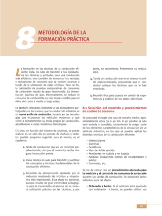 8                   METODOLOGÍA DE LA
                    FORMACIÓN PRÁCTICA




     a formación en las técnicas de la conducción efi-                tanto, se recomienda firmemente su realiza-

L    ciente trata, no sólo de trasmitir a los conducto-
     res las técnicas y actitudes para una conducción
más eficiente, sino también de demostrar las ventajas
                                                                      ción.

                                                                    4. Tanda de conducción real en el mismo recorri-
y reducciones de consumo que se pueden alcanzar a                      do preseleccionado, procurando que el con-
través de la utilización de estas técnicas. Para tal fin,              ductor aplique las técnicas que se le han
la realización de pruebas comparativas de consumos                     enseñado.
de carburante resulta de gran importancia. La demos-
tración práctica de que, efectivamente, se reduce el                5. Reunión final para puesta en común de expe-
consumo de combustible es casi imprescindible para el                  riencias y análisis de los datos obtenidos.
éxito del curso a medio y largo plazo.

Es también relevante, transmitir a los conductores par-      8.1 Selección del recorrido y procedimientos
ticipantes en los cursos, que la conducción eficiente es     de control de consumo
un nuevo estilo de conducción, basado en las tecnolo-
gías que incorporan los vehículos modernos y que             Se procurará escoger una ruta de tamaño medio, apro-
viene a complementar su estilo propio de conducción,         ximadamente unos 30 ó 40 km. A ser posible la ruta
adaptándolo a estas modernas tecnologías.                    será variada y completa, conteniendo la mayor parte
                                                             de los elementos característicos de la circulación de un
El curso, en función del número de alumnos, se puede         vehículo industrial, en los que se puedan aplicar las
realizar en un sólo día en jornada de mañana y tarde.        distintas técnicas de la conducción eficiente:
Un posible programa sugerido para el mismo, es el
siguiente:                                                      – Intersecciones
                                                                – Glorietas
      1. Tanda de conducción real en un recorrido pre-          – Semáforos
         seleccionado, sin que el conductor reciba nin-         – Vías de doble sentido
         guna instrucción previa.                               – Pendientes en subida y en bajada
                                                                – Autovías (incluyendo tramos de incorporación y
      2. Clase teórica en aula para trasmitir y justificar        salida)
         los conceptos y técnicas fundamentales de la           – Carreteras, etc.
         conducción eficiente.
                                                             Se ha de contar con un procedimiento adecuado para
      3. Recorrido de demostración realizado por el          la medición y el control de los consumos de carburante
         instructor mostrando las técnicas y situacio-       durante las tandas de conducción. Se proponen varios
         nes más importantes. Esta etapa es opcional,        métodos para tal efecto:
         aunque resulta de gran efectividad pedagógi-
         ca para la transmisión al alumno de la correc-         – Ordenador a bordo: Si el vehículo está equipado
         ta utilización práctica de las técnicas, y por           con ordenador a bordo, se pueden utilizar sus




                                                                                                               67
 