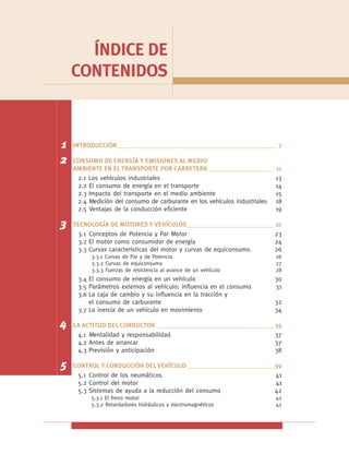 ÍNDICE DE
    CONTENIDOS



1   INTRODUCCIÓN _________________________________________________ 7

2   CONSUMO DE ENERGÍA Y EMISIONES AL MEDIO
    AMBIENTE EN EL TRANSPORTE POR CARRETERA ____________________            11
     2.1 Los vehículos industriales                                         13
     2.2 El consumo de energía en el transporte                             14
     2.3 Impacto del transporte en el medio ambiente                        15
     2.4 Medición del consumo de carburante en los vehículos industriales   18
     2.5 Ventajas de la conducción eficiente                                19

3   TECNOLOGÍA DE MOTORES Y VEHÍCULOS___________________________ 21
      3.1 Conceptos de Potencia y Par Motor                        23
      3.2 El motor como consumidor de energía                      24
      3.3 Curvas características del motor y curvas de equiconsumo 26
          3.3.1 Curvas de Par y de Potencia                                 26
          3.3.2 Curvas de equiconsumo                                       27
          3.3.3 Fuerzas de resistencia al avance de un vehículo             28
     3.4 El consumo de energía en un vehículo                               30
     3.5 Parámetros externos al vehículo: influencia en el consumo          31
     3.6 La caja de cambio y su influencia en la tracción y
         el consumo de carburante                                           32
     3.7 La inercia de un vehículo en movimiento                            34

4   LA ACTITUD DEL CONDUCTOR ____________________________________ 35
     4.1 Mentalidad y responsabilidad                             37
     4.2 Antes de arrancar                                        37
     4.3 Previsión y anticipación                                 38

5   CONTROL Y CONDUCCIÓN DEL VEHÍCULO___________________________ 39
     5.1 Control de los neumáticos                               41
     5.2 Control del motor                                       41
     5.3 Sistemas de ayuda a la reducción del consumo            42
          5.3.1 El freno motor                                              42
          5.3.2 Retardadores hidráulicos y electromagnéticos                42
 