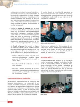 Manual de Conducción Eficiente para conductores de vehículos industriales




     registros para controlar el consumo instantáneo y              El monitor durante el recorrido, irá apuntando las
     promediado, así como las velocidades medias de                 observaciones oportunas de la conducción del alumno,
     circulación de cada recorrido. La visión por parte             tanto las positivas como las negativas, cuya corrección
     del conductor, del consumo instantáneo en los                  o modificación pueda incidir en una mejora en la efi-
     distintos momentos del recorrido, es muy útil                  ciencia de su conducción.
     para la demostración práctica del instructor (con-
     sumos nulos en las deceleraciones en las que se
     aplica el rodaje por inercia; altos consumos en
     marchas cortas, etc.).

   – Instalar un medidor de consumo para las expe-
     riencias formativas. Existen proveedores de acce-
     sorios para el automóvil que disponen de equi-
     pos sencillos y acoplables a cualquier vehículo,
     que muestran los consumos instantáneo y prome-
     diado, así como las distancias y velocidades
     medias en los recorridos, además de otros pará-
     metros relevantes en la conducción. Estos equi-
     pos permiten además, guardar registros de con-
     sumos y velocidades para distintos conductores.                Clase práctica de conducción

   – Por llenado del tanque. Si el vehículo no dispone              Finalmente, se registrarán los distintos datos de con-
     de ordenador a bordo y no es posible la instala-               sumo medio, tiempo invertido en el desplazamiento,
     ción de un equipo específico de medición de con-               velocidad media, número de realización de cambios de
     sumo, se puede medir el consumo de carburante                  marcha, etc., de relevancia para el análisis final de las
     por el método que se describe a continuación:                  pruebas de formación de cada conductor.

        Se llena el depósito hasta el boquerel, dejan-
        do reposar el combustible y volviendo a llenar,             8.3 Clase teórica
        para dejar el nivel perfectamente enrasado en
        alguna marca.                                               El objetivo de esta clase, impartida en un aula de for-
                                                                    mación, es doble: por una parte concienciar al conduc-
        Se realiza la tanda de conducción en el reco-               tor de las necesidades y ventajas de reducir el consu-
        rrido propuesto.                                            mo de carburante y por otra exponer y argumentar las
                                                                    técnicas aplicables para realizar una conducción efi-
        Se vuelve a rellenar el depósito de la misma                ciente y la actitud necesaria para ello. Se procurará
        manera que anteriormente, anotando los litros               acompañarlo de alguna proyección con colores atracti-
        de combustible suministrados correspondien-                 vos y con figuras auto-explicativas.
        tes al carburante gastado.


8.2 Primera tanda de conducción
Se desarrollará una primera tanda de conducción, rea-
lizada por los conductores a su estilo propio de con-
ducción. El monitor acompañará al conductor sentado
en el asiento del acompañante. Éste intentará generar
confianza en el conductor, comunicándole que el obje-
tivo de la prueba práctica no es el de evaluar en forma
alguna su estilo de conducción, sino el de hacerlo más
eficiente, sostenible y seguro, a través de la puesta en
práctica de las técnicas de la conducción eficiente.                Clase teórica




   68
 