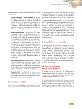 Metodología de la formación práctica




Las partes en que puede dividirse la presentación son       ca en el vehículo y en tráfico real, aplicando las técni-
las siguientes:                                             cas explicadas, mostrando los consumos en el medidor
                                                            y haciendo hincapié en los períodos de consumo nulo,
   – Energía, transporte y medio ambiente. Se mostra-       la anticipación, el manejo de la caja de cambios, etc.
     rá el problema del consumo de energía en gene-
     ral y en el transporte en particular, así como la      La intención de esta demostración, no es la de demos-
     emisión de CO2 y las emisiones contaminantes en        trar la capacidad de ahorro de carburante del monitor,
     Europa y en España. Se expondrán las posibles          sino la de mostrar la forma eficiente y racional de
     soluciones y la responsabilidad que tiene el con-      afrontar las distintas situaciones que se presentan en
     ductor a tal efecto, mostrando las ventajas de         el tráfico. En todo momento, se abrirá a los alumnos
     aplicar una conducción eficiente.                      la posibilidad de que formulen sus dudas o comenta-
                                                            rios sobre el porqué de determinadas acciones y de las
   – Fundamentos técnicos. Se realizará una breve           técnicas de conducción. Aportará valor añadido, el
     introducción sobre el funcionamiento de los            hecho de que el formador dé respuesta a las pregun-
     motores de combustión interna y los mecanismos         tas, siempre que sea posible, por medio de demostra-
     de transmisión de potencia. Se definirán después,      ciones prácticas.
     con claridad, los conceptos de potencia, par y
     consumo y se explicarán en detalle las curvas
     características de funcionamiento del motor. A         8.5 Segunda tanda de conducción
     continuación se tratarán las resistencias al avan-
     ce del vehículo para, finalmente, establecer la        La segunda tanda de conducción por parte de los con-
     relación entre el funcionamiento del motor y el        ductores participantes en el curso, se realizará sobre el
     comportamiento del vehículo en las distintas           mismo recorrido de la primera. El formador podrá reco-
     situaciones del tráfico y su relación con el consu-    mendar y sugerir a los conductores acciones a tomar
     mo de carburante. La comprensión de los concep-        durante el recorrido, haciendo hincapié en la anticipa-
     tos técnicos básicos es de gran importancia para       ción, el manejo de las marchas, el manejo de los sis-
     la correcta aplicación práctica de las técnicas de     temas de frenada y del acelerador. Como es natural el
     conducción.                                            conductor deberá sentirse en todo momento relajado,
                                                            por lo que las intervenciones del monitor se realizarán
   – Técnicas de conducción. Se expondrán a continua-       en tono de asesoramiento, generando motivación y
     ción las técnicas de la conducción eficiente, utili-   confianza al conductor.
     zando ejemplos prácticos para las distintas situa-
     ciones del tráfico vial y realizando comparaciones
     de los hábitos incorrectos comúnmente realizados       8.6 Puesta en común final.
     con los propuestos a través de las técnicas.           Análisis de los resultados

   – Discusión final. Para finalizar, se ofrecerá a los     De vuelta al aula de formación, se presentarán los
     asistentes que expongan en un coloquio sus             resultados comparados de consumo y velocidad media
     inquietudes, respondiendo los casos particulares       en la primera y segunda tanda de conducción de los
     que puedan ellos mismos plantear.                      conductores participantes en el curso.

                                                            Se argumentarán los resultados obtenidos, comentando
8.4 Demostración práctica                                   las distintas incidencias y situaciones que se hayan pre-
                                                            sentado durantes en las rondas de conducción y la
Resulta de gran utilidad para el aprendizaje de las téc-    valoración de la respuesta dada por los conductores en
nicas, que el monitor realice una demostración prácti-      la ejecución de las técnicas de la conducción eficiente.




                                                                                                                  69
 