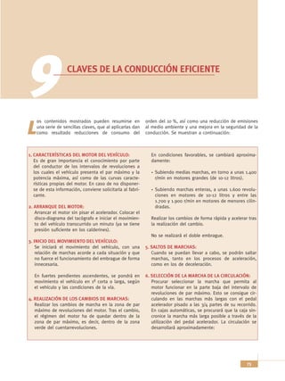 9                  CLAVES DE LA CONDUCCIÓN EFICIENTE




    os contenidos mostrados pueden resumirse en             orden del 10 %, así como una reducción de emisiones

L   una serie de sencillas claves, que al aplicarlas dan
    como resultado reducciones de consumo del
                                                            al medio ambiente y una mejora en la seguridad de la
                                                            conducción. Se muestran a continuación:



1. CARACTERÍSTICAS DEL MOTOR DEL VEHÍCULO:                    En condiciones favorables, se cambiará aproxima-
   Es de gran importancia el conocimiento por parte           damente:
   del conductor de los intervalos de revoluciones a
   los cuales el vehículo presenta el par máximo y la           Subiendo medias marchas, en torno a unas 1.400
   potencia máxima, así como de las curvas caracte-             r/min en motores grandes (de 10-12 litros).
   rísticas propias del motor. En caso de no disponer-
   se de esta información, conviene solicitarla al fabri-       Subiendo marchas enteras, a unas 1.600 revolu-
   cante.                                                       ciones en motores de 10-12 litros y entre las
                                                                1.700 y 1.900 r/min en motores de menores cilin-
2. ARRANQUE DEL MOTOR:                                          dradas.
   Arrancar el motor sin pisar el acelerador. Colocar el
   disco-diagrama del tacógrafo e iniciar el movimien-        Realizar los cambios de forma rápida y acelerar tras
   to del vehículo transcurrido un minuto (ya se tiene        la realización del cambio.
   presión suficiente en los calderines).
                                                              No se realizará el doble embrague.
3. INICIO DEL MOVIMIENTO DEL VEHÍCULO:
    Se iniciará el movimiento del vehículo, con una         5. SALTOS DE MARCHAS:
    relación de marchas acorde a cada situación y que          Cuando se puedan llevar a cabo, se podrán saltar
    no fuerce el funcionamiento del embrague de forma          marchas, tanto en los procesos de aceleración,
    innecesaria.                                               como en los de deceleración.

  En fuertes pendientes ascendentes, se pondrá en           6. SELECCIÓN DE LA MARCHA DE LA CIRCULACIÓN:
  movimiento el vehículo en 1ª corta o larga, según            Procurar seleccionar la marcha que permita al
  el vehículo y las condiciones de la vía.                     motor funcionar en la parte baja del intervalo de
                                                               revoluciones de par máximo. Esto se consigue cir-
4. REALIZACIÓN DE LOS CAMBIOS DE MARCHAS:                      culando en las marchas más largas con el pedal
   Realizar los cambios de marcha en la zona de par            acelerador pisado a las 3/4 partes de su recorrido.
   máximo de revoluciones del motor. Tras el cambio,           En cajas automáticas, se procurará que la caja sin-
   el régimen del motor ha de quedar dentro de la              cronice la marcha más larga posible a través de la
   zona de par máximo, es decir, dentro de la zona             utilización del pedal acelerador. La circulación se
   verde del cuentarrevoluciones.                              desarrollará aproximadamente:




                                                                                                             73
 