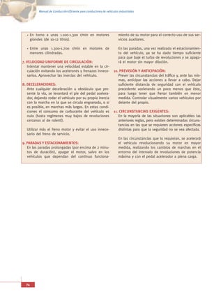 Manual de Conducción Eficiente para conductores de vehículos industriales




       En torno a unas 1.100-1.300 r/min en motores                      miento de su motor para el correcto uso de sus ser-
       grandes (de 10-12 litros).                                        vicios auxiliares.

       Entre unas 1.300-1.700 r/min en motores de                        En las paradas, una vez realizado el estacionamien-
       menores cilindradas.                                              to del vehículo, ya se ha dado tiempo suficiente
                                                                         para que baje el turbo de revoluciones y se apaga-
7. VELOCIDAD UNIFORME DE CIRCULACIÓN:                                    rá el motor sin mayor dilación.
   Intentar mantener una velocidad estable en la cir-
   culación evitando los acelerones y frenazos innece-               10. PREVISIÓN Y ANTICIPACIÓN:
   sarios. Aprovechar las inercias del vehículo.                        Prever las circunstancias del tráfico y, ante las mis-
                                                                        mas, anticipar las acciones a llevar a cabo. Dejar
8. DECELERACIONES:                                                      suficiente distancia de seguridad con el vehículo
   Ante cualquier deceleración u obstáculo que pre-                     precedente acelerando un poco menos que éste,
   sente la vía, se levantará el pie del pedal acelera-                 para luego tener que frenar también en menor
   dor, dejando rodar el vehículo por su propia inercia                 medida. Controlar visualmente varios vehículos por
   con la marcha en la que se circula engranada, o si                   delante del propio.
   es posible, en marchas más largas. En estas condi-
   ciones el consumo de carburante del vehículo es                   11. CIRCUNSTANCIAS EXIGENTES:
   nulo (hasta regímenes muy bajos de revoluciones                      En la mayoría de las situaciones son aplicables las
   cercanos al de ralentí).                                             anteriores reglas, pero existen determinadas circuns-
                                                                        tancias en las que se requieren acciones específicas
  Utilizar más el freno motor y evitar el uso innece-                   distintas para que la seguridad no se vea afectada.
  sario del freno de servicio.
                                                                         En las circunstancias que lo requieran, se acelerará
9. PARADAS Y ESTACIONAMIENTOS:                                           el vehículo revolucionando su motor en mayor
   En las paradas prolongadas (por encima de 2 minu-                     medida, realizando los cambios de marchas en el
   tos de duración), apagar el motor, salvo en los                       entorno del intervalo de revoluciones de potencia
   vehículos que dependan del continuo funciona-                         máxima y con el pedal acelerador a plena carga.




  74
 