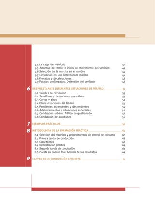 5.4 La carga del vehículo                                         42
     5.5 Arranque del motor e inicio del movimiento del vehículo       43
     5.6 Selección de la marcha en el cambio                           44
     5.7 Circulación en una determinada marcha                         46
     5.8 Frenadas y deceleraciones                                     48
     5.9 Paradas prolongadas. Detención del vehículo                   48

6   RESPUESTA ANTE DIFERENTES SITUACIONES DE TRÁFICO ____________ 51
     6.1 Salida a la circulación                                 53
     6.2 Semáforos y detenciones previsibles                     53
     6.3 Curvas y giros                                          53
     6.4 Otras situaciones del tráfico                           54
     6.5 Pendientes ascendentes y descendentes                   54
     6.6 Adelantamientos y situaciones especiales                56
     6.7 Conducción urbana. Tráfico congestionado                56
     6.8 Conducción de autobuses                                 56

7   EJEMPLOS PRÁCTICOS __________________________________________ 59

8   METODOLOGÍA DE LA FORMACIÓN PRÁCTICA _______________________ 65
     8.1 Selección del recorrido y procedimientos de control de consumo 67
     8.2 Primera tanda de conducción                                    68
     8.3 Clase teórica                                                  68
     8.4 Demostración práctica                                          69
     8.5 Segunda tanda de conducción                                    69
     8.6 Puesta en común final. Análisis de los resultados              69

9   CLAVES DE LA CONDUCCIÓN EFICIENTE ____________________________ 71
 