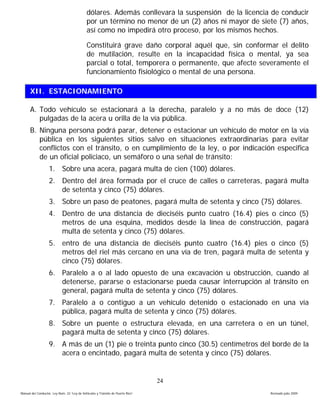 dólares. Además conllevara la suspensión de la licencia de conducir
                                             por un término no menor de un (2) años ni mayor de siete (7) años,
                                             así como no impedirá otro proceso, por los mismos hechos.

                                             Constituirá grave daño corporal aquél que, sin conformar el delito
                                             de mutilación, resulte en la incapacidad física o mental, ya sea
                                             parcial o total, temporera o permanente, que afecte severamente el
                                             funcionamiento fisiológico o mental de una persona.

      XII. ESTACIONAMIENTO

      A. Todo vehículo se estacionará a la derecha, paralelo y a no más de doce (12)
         pulgadas de la acera u orilla de la vía pública.
      B. Ninguna persona podrá parar, detener o estacionar un vehículo de motor en la vía
         pública en los siguientes sitios salvo en situaciones extraordinarias para evitar
         conflictos con el tránsito, o en cumplimiento de la ley, o por indicación especifica
         de un oficial policiaco, un semáforo o una señal de tránsito:
                   1. Sobre una acera, pagará multa de cien (100) dólares.
                   2. Dentro del área formada por el cruce de calles o carreteras, pagará multa
                      de setenta y cinco (75) dólares.
                   3. Sobre un paso de peatones, pagará multa de setenta y cinco (75) dólares.
                   4. Dentro de una distancia de dieciséis punto cuatro (16.4) pies o cinco (5)
                      metros de una esquina, medidos desde la línea de construcción, pagará
                      multa de setenta y cinco (75) dólares.
                   5. entro de una distancia de dieciséis punto cuatro (16.4) pies o cinco (5)
                      metros del riel más cercano en una vía de tren, pagará multa de setenta y
                      cinco (75) dólares.
                   6. Paralelo a o al lado opuesto de una excavación u obstrucción, cuando al
                      detenerse, pararse o estacionarse pueda causar interrupción al tránsito en
                      general, pagará multa de setenta y cinco (75) dólares.
                   7. Paralelo a o contiguo a un vehículo detenido o estacionado en una vía
                      pública, pagará multa de setenta y cinco (75) dólares.
                   8. Sobre un puente o estructura elevada, en una carretera o en un túnel,
                      pagará multa de setenta y cinco (75) dólares.
                   9. A más de un (1) pie o treinta punto cinco (30.5) centímetros del borde de la
                      acera o encintado, pagará multa de setenta y cinco (75) dólares.


                                                                                 24
Manual del Conductor, Ley Núm. 22 “Ley de Vehículos y Tránsito de Puerto Rico”                      Revisado julio 2009
 