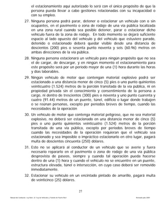 el estacionamiento aquí autorizado lo será con el único propósito de que la
                            persona pueda llevar a cabo gestiones relacionadas con su incapacidad o
                            con su empleo.
                   27. Ninguna persona podrá parar, detener o estacionar un vehículo con o sin
                       ocupantes, en el pavimento o zona de rodaje de una vía pública localizada
                       en una zona rural cuando sea posible detener, parar o estacionar dicho
                       vehículo fuera de la zona de rodaje. En todo momento se dejará suficiente
                       espacio al lado opuesto del vehículo y del vehículo que estuviere parado,
                       detenido o estacionado deberá quedar visible desde una distancia de
                       doscientos (200) pies o sesenta punto noventa y seis (60.96) metros en
                       ambas direcciones de la vía pública.
                   28. Ninguna persona estacionará un vehículo para ningún propósito que no sea
                       el de cargar, de descargar, y en ningún momento el estacionamiento para
                       este propósito será por un período mayor de una (1) hora durante las horas
                       y días laborables.
                   29. Ningún vehículo de motor que contengan material explosivo podrá ser
                       estacionado a una distancia menor de cinco (5) pies o uno punto quinientos
                       veinticuatro (1.524) metros de la porción transitada de la vía pública, ni en
                       propiedad privada sin el conocimiento y consentimiento de la persona a
                       cargo, ni dentro de trescientos (300) pies o noventa y uno punto cuarenta y
                       cuatro (91.44) metros de un puente, túnel, edificio o lugar donde trabajen
                       o se reúnan personas, excepto por períodos breves de tiempo, cuando las
                       necesidades de la operación
                   30. Un vehículo de motor que contenga material peligroso, que no sea material
                       explosivo, no deberá ser estacionado en una distancia menor de cinco (5)
                       pies o uno punto quinientos veinticuatro (1.524) metros de la porción
                       transitada de una vía pública, excepto por períodos breves de tiempo
                       cuando las necesidades de la operación requieran que el vehículo sea
                       estacionado y sea imposible o impráctico estacionarlo en otro lugar, pagará
                       multa de doscientos cincuenta (250) dólares.
                   31. Esto no se aplicará al conductor de un vehículo que se averíe y fuera
                       necesario repararlo en el pavimento o zona de rodaje de una vía pública
                       desprovista de paseos, siempre y cuando tal operación pueda hacerse
                       dentro de una (1) hora y cuando el vehículo no se encuentre en un puente,
                       estructura elevada, túnel o intersección, en cuyo caso deberá ser removido
                       inmediatamente.
                   32. Estacionar su vehículo en un encintado pintado de amarillo, pagará multa
                       de veinticinco (25) dólares.


                                                                                 27
Manual del Conductor, Ley Núm. 22 “Ley de Vehículos y Tránsito de Puerto Rico”             Revisado julio 2009
 
