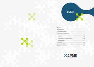 Índice




Prefácio . . . . . . . . . . . . . . . . . . . . . . . . . . . . . . . . . . . . . . . . . . . . . 4
Apresentação . . . . . . . . . . . . . . . . . . . . . . . . . . . . . . . . . . . . . . 6
Princípios e valores . . . . . . . . . . . . . . . . . . . . . . . . . . . . . . . . . 8
Políticas de conduta com:
  Concorrência . . . . . . . . . . . . . . . . . . . . . . . . . . . . . . . . . . . . . . . . . 10
  Clientes . . . . . . . . . . . . . . . . . . . . . . . . . . . . . . . . . . . . . . . . . . . . . 12
  Funcionários e colaboradores . . . . . . . . . . . . . . . . . . . . . . . 14
  Fornecedores . . . . . . . . . . . . . . . . . . . . . . . . . . . . . . . . . . . . . . 15
Conclusão . . . . . . . . . . . . . . . . . . . . . . . . . . . . . . . . . . . . . . . . . . . . . 16
Iniciativas APADi . . . . . . . . . . . . . . . . . . . . . . . . . . . . . . . . . . . . 17
Agências associadas . . . . . . . . . . . . . . . . . . . . . . . . . . . . . . . . . 18
 