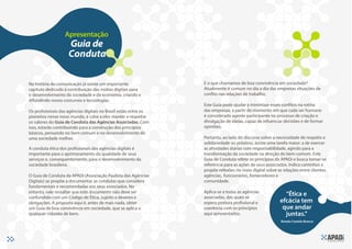Apresentação
                        Guia de
                        Conduta

    Na história da comunicação já existe um importante               E o que chamamos de boa convivência em sociedade?
    capítulo dedicado à contribuição das mídias digitais para        Atualmente é comum no dia a dia das empresas situações de
    o desenvolvimento da sociedade e da economia, criando e          confito nas relações de trabalho.
    difundindo novos costumes e tecnologias.
                                                                     Este Guia pode ajudar a minimizar esses confitos na rotina
    Os profssionais das agências digitais no Brasil estão entre os   das empresas, a partir do momento em que cada ser humano
    pioneiros nesse novo mundo, e cabe a eles manter e respeitar     é considerado agente participante no processo de criação e
    os valores do Guia de Conduta das Agências Associadas. Com       divulgação de ideias, capaz de infuenciar decisões e de formar
    isso, estarão contribuindo para a construção dos princípios      opiniões.
    básicos, pensando no bem comum e no desenvolvimento de
    uma sociedade melhor.                                            Portanto, ao lado do discurso sobre a necessidade de respeito e
                                                                     solidariedade ao próximo, existe uma tarefa maior: a de exercer
    A conduta ética dos profssionais das agências digitais é         as atividades diárias com responsabilidade, agindo para a
    importante para o aprimoramento da qualidade de seus             transformação da sociedade na direção do bem comum. Este
    serviços e, consequentemente, para o desenvolvimento da          Guia de Conduta refete os princípios da APADi e busca tornar-se
    sociedade brasileira.                                            referência para as ações de seus associados. Indica caminhos e
                                                                     propõe refexões no meio digital sobre as relações entre clientes,
    O Guia de Conduta da APADi (Associação Paulista das Agências     agências, funcionários, fornecedores e
    Digitais) se propõe a documentar as condutas que considera       comunidade.
    fundamentais e recomendadas aos seus associados. No
    entanto, vale ressaltar que este documento não deve ser          Aplica-se a todas as agências
    confundido com um Código de Ética, sujeito a deveres e           associadas, das quais se
                                                                                                               “Ética e
    obrigações. A proposta aqui é, antes de mais nada, obter         espera postura profssional e            efcácia tem
    um Guia de boa convivência em sociedade, que se aplica a         coerência com os princípios              que andar
    qualquer cidadão de bem.                                         aqui apresentados.                        juntas.”
                                                                                                             Renato Castelo Branco




6
 