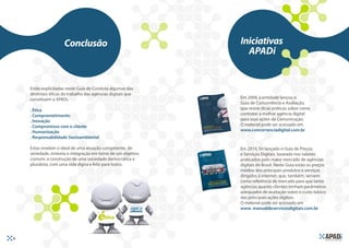 Conclusão                                Iniciativas
                                                                  APADi


     Estão explicitadas neste Guia de Conduta algumas das
     diretrizes éticas do trabalho das agências digitais que
     constituem a APADi.                                        Em 2009, a entidade lançou o
                                                                Guia de Concorrência e Avaliação,
     . Ética                                                    que reúne dicas práticas sobre como
     . Comprometimento                                          contratar a melhor agência digital
     . Inovação                                                 para suas ações de Comunicação.
     . Compromisso com o cliente                                O material pode ser acessado em
     . Humanização                                              www.concorrenciadigital.com.br   .
     . Responsabilidade Socioambiental

     Estas revelam o ideal de uma atuação competente, de        Em 2010, foi lançado o Guia de Preços
     seriedade, sintonia e integração em torno de um objetivo   e Serviços Digitais, baseado nos valores
     comum: a construção de uma sociedade democrática e         praticados pelo maior mercado de agências
     pluralista, com uma vida digna e feliz para todos.         digitais do Brasil. Neste Guia estão os preços
                                                                médios dos principais produtos e serviços
                                                                dirigidos à internet, que, também, servem
                                                                como referência de mercado para que tanto
                                                                agências quanto clientes tenham parâmetros
                                                                adequados de avaliação sobre o custo básico
                                                                das principais ações digitais.
                                                                O material pode ser acessado em
                                                                www. manualdeservicosdigitais.com.br      .




16
 
