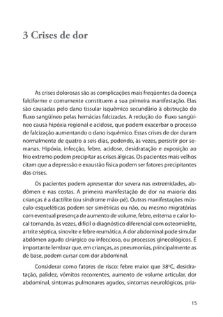 15
3 Crises de dor
As crises dolorosas são as complicações mais freqüentes da doença
falciforme e comumente constituem a sua primeira manifestação. Elas
são causadas pelo dano tissular isquêmico secundário à obstrução do
fluxo sangüíneo pelas hemácias falcizadas. A redução do fluxo sangüí-
neo causa hipóxia regional e acidose, que podem exacerbar o processo
de falcização aumentando o dano isquêmico. Essas crises de dor duram
normalmente de quatro a seis dias, podendo, às vezes, persistir por se-
manas. Hipóxia, infecção, febre, acidose, desidratação e exposição ao
frio extremo podem precipitar as crises álgicas. Os pacientes mais velhos
citam que a depressão e exaustão física podem ser fatores precipitantes
das crises.
Os pacientes podem apresentar dor severa nas extremidades, ab-
dômen e nas costas. A primeira manifestação de dor na maioria das
crianças é a dactilite (ou síndrome mão-pé). Outras manifestações mús-
culo-esqueléticas podem ser simétricas ou não, ou mesmo migratórias
com eventual presença de aumento de volume, febre, eritema e calor lo-
cal tornando, às vezes, difícil o diagnóstico diferencial com osteomielite,
artrite séptica, sinovite e febre reumática. A dor abdominal pode simular
abdômen agudo cirúrgico ou infeccioso, ou processos ginecológicos. É
importante lembrar que, em crianças, as pneumonias, principalmente as
de base, podem cursar com dor abdominal.
Considerar como fatores de risco: febre maior que 38o
C, desidra-
tação, palidez, vômitos recorrentes, aumento de volume articular, dor
abdominal, sintomas pulmonares agudos, sintomas neurológicos, pria-
 