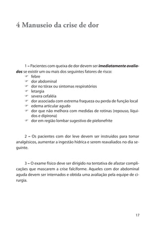 17
4 Manuseio da crise de dor
1 – Pacientes com queixa de dor devem ser imediatamente avalia-
dos se existir um ou mais dos seguintes fatores de risco:
febre
dor abdominal
dor no tórax ou sintomas respiratórios
letargia
severa cefaléia
dor associada com extrema fraqueza ou perda de função local
edema articular agudo
dor que não melhora com medidas de rotinas (repouso, líqui-
dos e dipirona)
dor em região lombar sugestivo de pielonefrite
2 – Os pacientes com dor leve devem ser instruídos para tomar
analgésicos, aumentar a ingestão hídrica e serem reavaliados no dia se-
guinte.
3 – O exame físico deve ser dirigido na tentativa de afastar compli-
cações que mascarem a crise falciforme. Aqueles com dor abdominal
aguda devem ser internados e obtida uma avaliação pela equipe de ci-
rurgia.
 