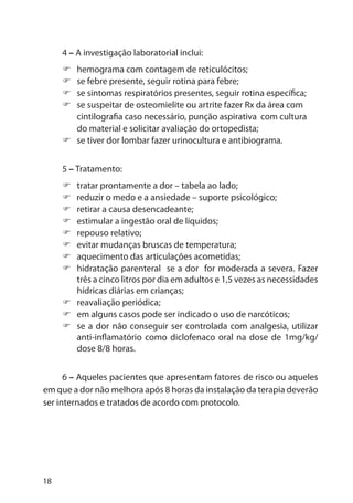 18
4 – A investigação laboratorial inclui:
hemograma com contagem de reticulócitos;
se febre presente, seguir rotina para febre;
se sintomas respiratórios presentes, seguir rotina específica;
se suspeitar de osteomielite ou artrite fazer Rx da área com
cintilografia caso necessário, punção aspirativa com cultura
do material e solicitar avaliação do ortopedista;
se tiver dor lombar fazer urinocultura e antibiograma.
5 – Tratamento:
tratar prontamente a dor – tabela ao lado;
reduzir o medo e a ansiedade – suporte psicológico;
retirar a causa desencadeante;
estimular a ingestão oral de líquidos;
repouso relativo;
evitar mudanças bruscas de temperatura;
aquecimento das articulações acometidas;
hidratação parenteral se a dor for moderada a severa. Fazer
três a cinco litros por dia em adultos e 1,5 vezes as necessidades
hídricas diárias em crianças;
reavaliação periódica;
em alguns casos pode ser indicado o uso de narcóticos;
se a dor não conseguir ser controlada com analgesia, utilizar
anti-inflamatório como diclofenaco oral na dose de 1mg/kg/
dose 8/8 horas.
6 – Aqueles pacientes que apresentam fatores de risco ou aqueles
em que a dor não melhora após 8 horas da instalação da terapia deverão
ser internados e tratados de acordo com protocolo.
 