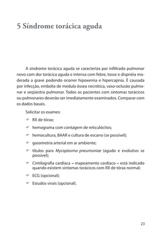 23
5 Síndrome torácica aguda
A síndrome torácica aguda se caracteriza por infiltrado pulmonar
novo com dor torácica aguda e intensa com febre, tosse e dispnéia mo-
derada a grave podendo ocorrer hipoxemia e hipercapnia. É causada
por infecção, embolia de medula óssea necrótica, vaso-oclusão pulmo-
nar e seqüestro pulmonar. Todos os pacientes com sintomas torácicos
ou pulmonares deverão ser imediatamente examinados. Comparar com
os dados basais.
Solicitar os exames:
RX de tórax;
hemograma com contagem de reticulócitos;
hemocultura, BAAR e cultura de escarro (se possível);
gasometria arterial em ar ambiente;
títulos para Mycoplasma pneumoniae (agudo e evolutivo se
possível);
Cintilografia cardíaca – mapeamento cardíaco – está indicado
quando existem sintomas torácicos com RX de tórax normal;
ECG (opcional);
Estudos virais (opcional).
 