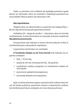 24
Todos os pacientes com evidência de patologia pulmonar aguda
devem ser internados. Deve ser instituída a hidratação parenteral nas
necessidades hídricas diárias sem descontar a VO.
Não hiperhidratar.
Oxigênio deve ser administrado se o paciente tiver hipóxia (PaO2
<
80 mm Hg) demonstrada pela gasometria arterial.
Antibiótico EV – droga de escolha cefuroxima, deve ser iniciada
imediatamente. A eritromicina deve ser associada se houver suspeita de
Mycoplasma pneumoniae.
Toracocentese está indicada se houver derrame pleural no Raio X,
contribuindo para o desconforto respiratório.
A gasometria arterial deve ser controlada.
A Transfusão Simples ou de Troca Parcial está indicada nas se-
guintes condições:
PaO2
< 70 mm Hg;
queda de 25% do nível basal de PaO2
do paciente;
insuficiência cardíaca congestiva ou insuficiência cardíaca di-
reita aguda;
pneumonia rapidamente progressiva;
acentuada dispnéia com taquipnéia.
Após o evento pulmonar agudo, o paciente deve realizar testes ba-
sais de função pulmonar, gasometria arterial e mapeamento cardíaco.
Isso facilitará para futuras avaliações em nova doença pulmonar.
 